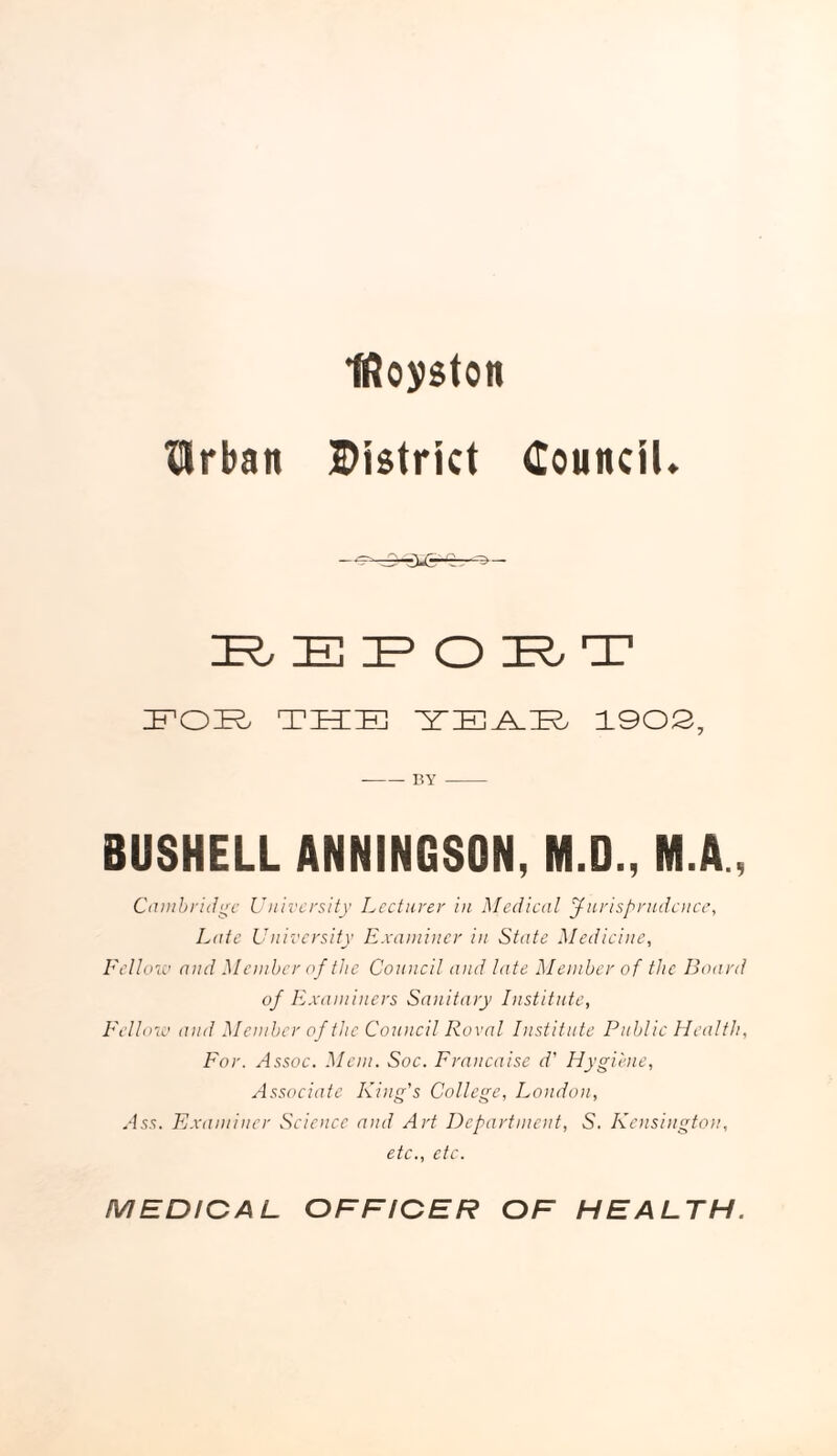 IRoyston Urban District Council* 1R; IE IP O IR, T FOB THE ETJE^FE 1902, -BY - BUSHELL ANNINGSON, M.D., M.A., Cambridge University Lecturer in Medical Jurisprudence, Late University Examiner in State Medicine, Fellow and M ember of the Council and late Member of the Board of Examiners Sanitary Institute, Fellow and Member of the Council Roval Institute Public Health, For. Assoc. Mem. Soc. Francaise d' Hygiene, Associate King's College, London, Ass. Examiner Science and Art Department, S. Kensington, etc., etc. MEDICAL OFFICER OF HEALTH.