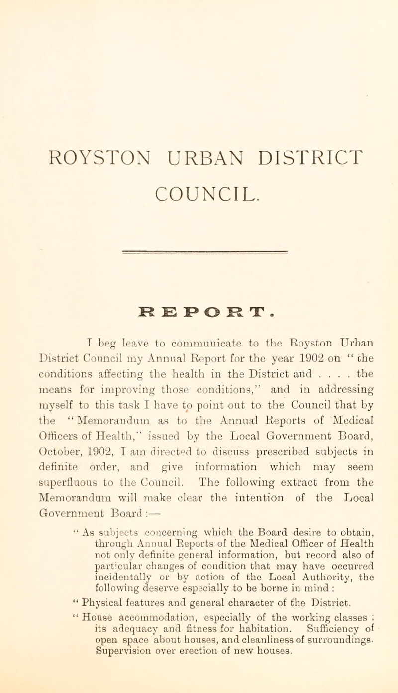 ROYSTON URBAN DISTRICT COUNCIL. REPORT. I beg leave to communicate to the Royston Urban District Council my Annual Report for the year 1902 on “ the conditions affecting the health in the District and .... the means for improving those conditions,” and in addressing myself to this task I have to point out to the Council that by the “Memorandum as to the Annual Reports of Medical Officers of Health,” issued by the Local Government Board, October, 1902, I am directed to discuss prescribed subjects in definite order, and give information which may seem superfluous to the Council. The following extract from the Memorandum will make clear the intention of the Local Government Board :— “ As subjects concerning which the Board desire to obtain, through Annual Reports of the Medical Officer of Health not only definite general information, but record also of particular changes of condition that may have occurred incidentally or by action of the Local Authority, the following deserve especially to be borne in mind : “ Physical features and general character of the District. “ House accommodation, especially of the working classes ; its adequacy and fitness for habitation. Sufficiency of open space about houses, and cleanliness of surroundings. Supervision over erection of new houses.