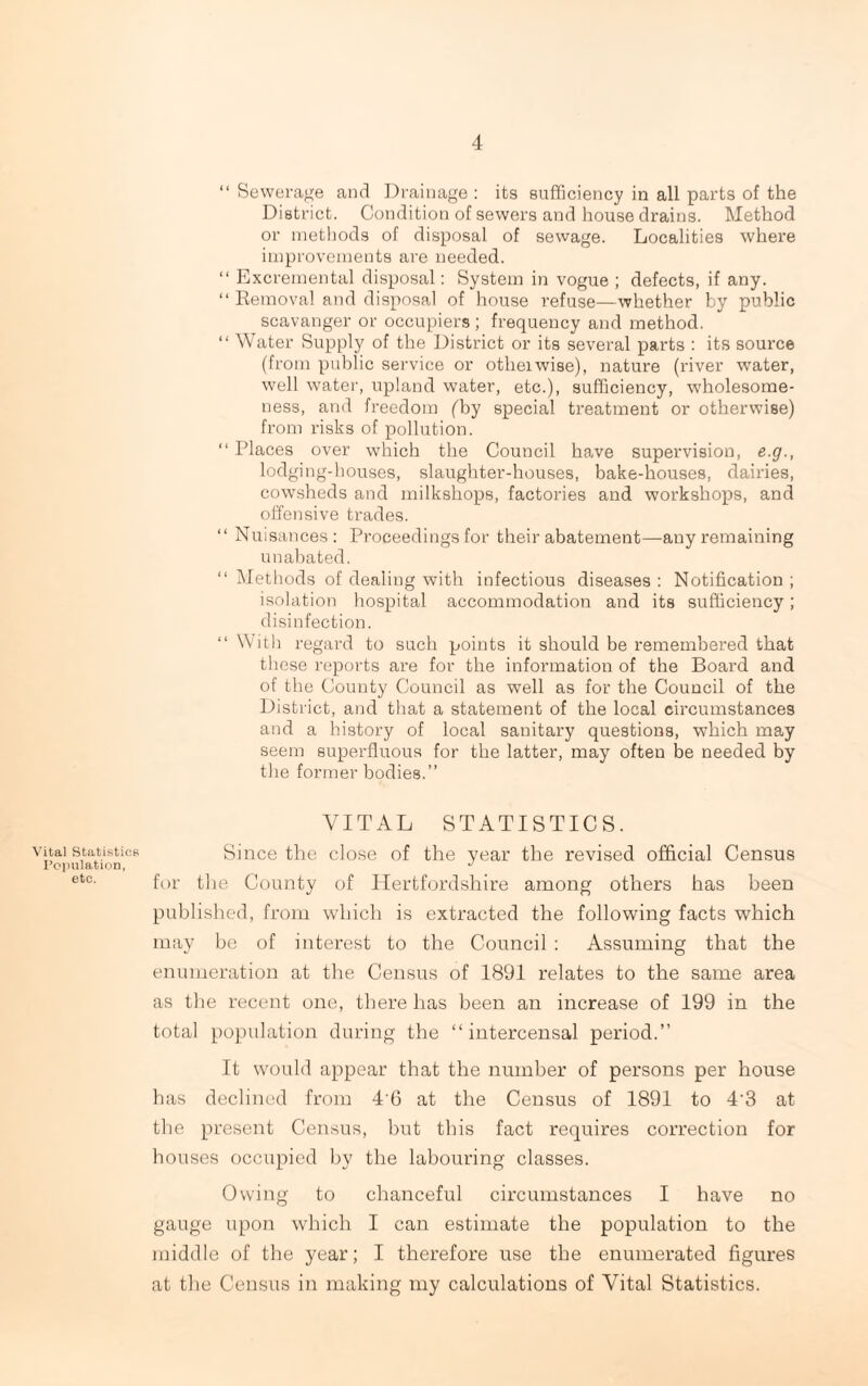 Vital Statistics Population, etc. “ Sewerage and Drainage : its sufficiency in all parts of the District. Condition of sewers and house drains. Method or methods of disposal of sewage. Localities where improvements are needed. “ Excremental disposal: System in vogue ; defects, if any. “Removal and disposal of house refuse—whether by public scavanger or occupiers; frequency and method. “ Water Supply of the District or its several parts : its source (from public service or otheiwise), nature (river water, well water, upland water, etc.), sufficiency, wholesome¬ ness, and freedom (by special treatment or otherwise) from risks of pollution. “ Places over which the Council have supervision, e.g., lodging-houses, slaughter-houses, bake-houses, dairies, cowsheds and milkshops, factories and workshops, and offensive trades. “ Nuisances: Proceedings for their abatement—any remaining unabated. “ Methods of dealing with infectious diseases : Notification ; isolation hospital accommodation and its sufficiency; disinfection. “ With regard to such points it should be remembered that these reports are for the information of the Board and of the County Council as well as for the Council of the District, and that a statement of the local circumstances and a history of local sanitary questions, which may seem superfluous for the latter, may often be needed by the former bodies.” VITAL STATISTICS. Since the close of the year the revised official Census for the County of Hertfordshire among others has been published, from which is extracted the following facts which may be of interest to the Council : Assuming that the enumeration at the Census of 1891 relates to the same area as the recent one, there has been an increase of 199 in the total population during the “ intercensal period.” It would appear that the number of persons per house has declined from 4'6 at the Census of 1891 to 4'3 at the present Census, but this fact requires correction for houses occupied by the labouring classes. Owing to chanceful circumstances I have no gauge upon which I can estimate the population to the middle of the year; I therefore use the enumerated figures at the Census in making my calculations of Vital Statistics.