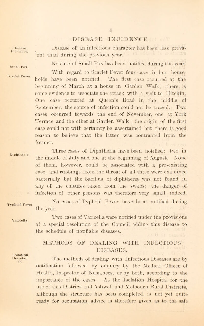 Disease Incidence, Small Pox. Scarlet Fever. Diphther'a. Typhoid Fever Varicella. Isolation Hospital, etc. 6 DISEASE INCIDENCE. Disease of an infectious character has been less preva¬ lent than during the previous year. No case of Small-Pox has been notified during the year. With regard to Scarlet Fever four cases in four house¬ holds have been notified. The first case occurred at the beginning of March at a house in Garden Walk ; there is some evidence to associate the attack with a visit to Hitchin. One case occurred at Queen’s Road in the middle of September, the source of infection could not be traced. Two cases occurred towards the end of November, one at York Terrace and the other at Garden Walk : the origin of the first case could not with certainty be ascertained but there is good reason to believe that the latter was contracted from the former. Three cases of Diphtheria have been notified ; two in the middle of July and one at the beginning of August. None of them, however, could be associated with a pre-existing case, and rubbings from the throat of all three were examined bacterially but the bacillus of diphtheria was not found in any of the cultures taken from the swabs; the danger of infection of other persons was therefore very small indeed. No cases of Typhoid Fever have been notified during the year. Two cases of Varicella were notified under the provisions of a special resolution of the Council adding this disease to the schedule of notifiable diseases. METHODS OF DEALING WITH INFECTIOUS DISEASES. The methods of dealing with Infectious Diseases are by notification followed by enquiry by the Medical Officer of Health, Inspector of Nusiances, or by both, according to the importance of the cases. As the Isolation Hospital for the use of this District and Ash well and Melbourn Rural Districts, although the structure has been completed, is not yet quite ready for occupation, advice is therefore given as to the safe