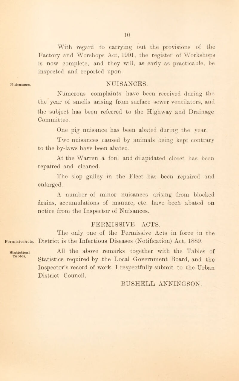 With regard to carrying out the provisions of the Factory and Worshops Act, 190], the register of Workshops is now complete, and they will, as early as practicable, be inspected and reported upon. Nuisances. NUISANCES. Numerous complaints have been received during the the year of smells arising from surface sewer ventilators, and the subject has been referred to the Highway and Drainage Committee. One pig nuisance has been abated during the year. Two nuisances caused by animals being kept contrary to the by-laws have been abated. At the Warren a foul and dilapidated closet has been repaired and cleaned. The slop gulley in the Fleet has been repaired and enlarged. A number of minor nuisances arising from blocked drains, accumulations of manure, etc. have been abated on notice from the Inspector of Nuisances. PERMISSIVE ACTS. The only one of the Permissive Acts in force in the PermisiveActs. District is the Infectious Diseases (Notification) Act, 1889. statistical All the above remarks together with the Tables of Tables . . . Statistics required by the Local Government Board, and the Inspector’s record of work, I respectfully submit to the Urban District Council. BUSHELL ANNINGSON.
