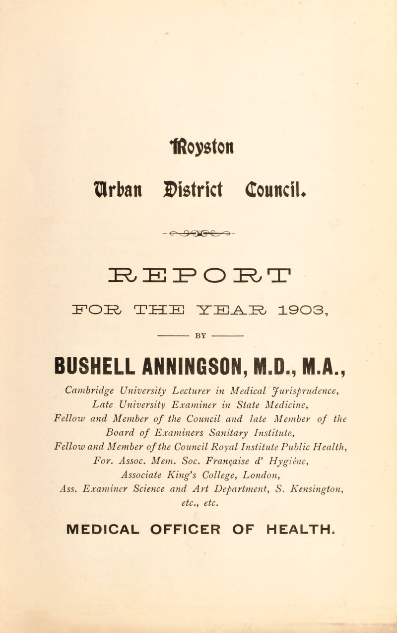 Iftoyston IMrban District Council. ZR,ZEIP O IR,T FOE THE TEAS 1903, -BY - BUSHELL ANNINGSON, M.O., M.A., Cambridge University Lecturer in Medical Jurisprudence, Late University Examiner in State Medicine, Fellow and Member of the Council and late Member of the Board of Examiners Sanitary Institute, Fellow and Member of the Council Royal Institute Public Health, For. Assoc. Mem. Soc. Franqaise d’ Hygiene, Associate King's College, London, ylss. Examiner Science and Art Department, S. Kensington, etc., etc. MEDICAL OFFICER OF HEALTH.