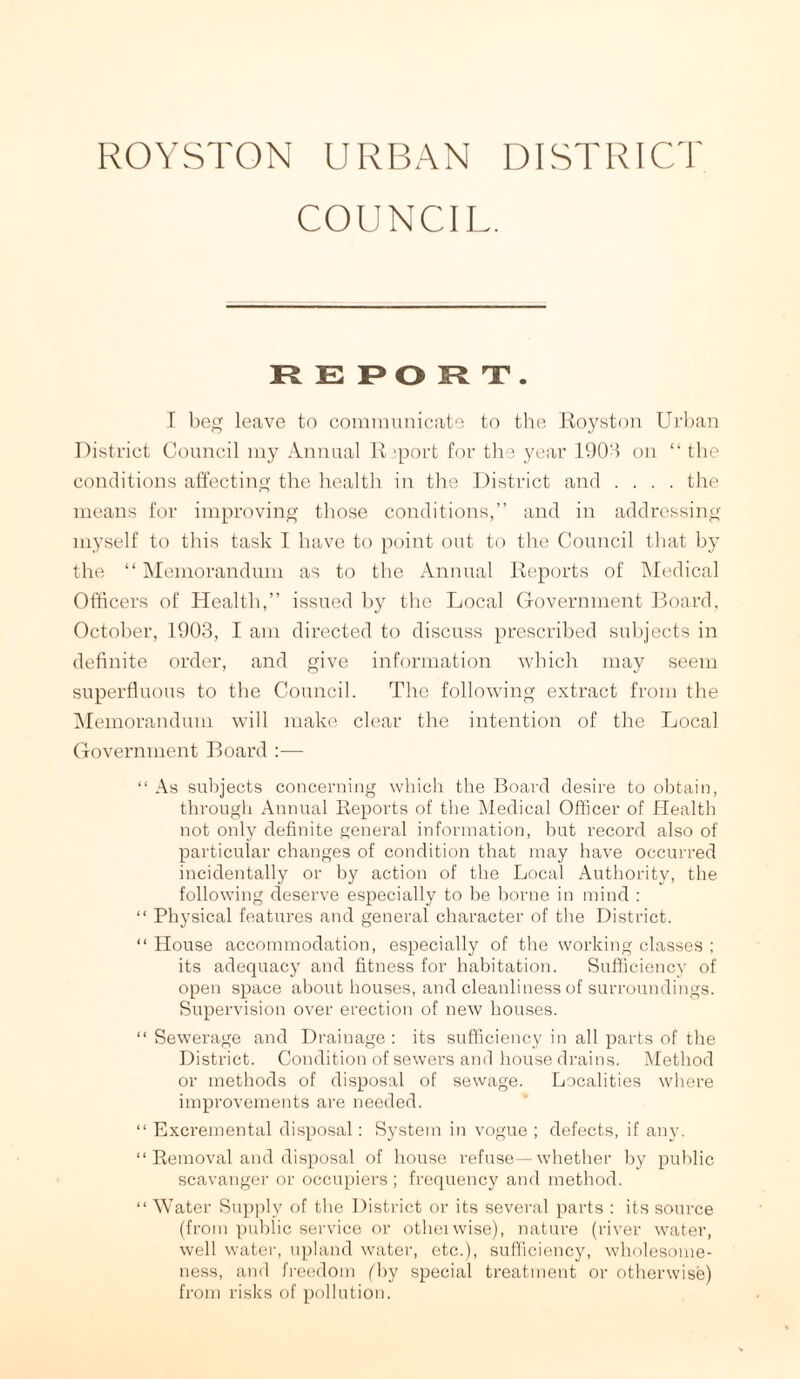 ROYSTON URBAN DISTRICT! COUNCIL. REPORT. I beg leave to communicate to the Royston Urban District Council my Annual R ‘port for the year 1903 on “ the conditions affecting the health in the District and .... the means for improving those conditions,” and in addressing myself to this task I have to point out to the Council that by the “Memorandum as to the Annual Reports of Medical Officers of Health,” issued by the Local Government Board, October, 1903, I am directed to discuss prescribed subjects in definite order, and give information which may seem superfluous to the Council. The following extract from the Memorandum will make clear the intention of the Local Government Board :— “ As subjects concerning which the Board desire to obtain, through Annual Reports of the Medical Officer of Health not only definite general information, but record also of particular changes of condition that may have occurred incidentally or by action of the Local Authority, the following deserve especially to be borne in mind : “ Physical features and general character of the District. “ House accommodation, especially of the working classes ; its adequacy and fitness for habitation. Sufficiency of open space about houses, and cleanliness of surroundings. Supervision over erection of new houses. “ Sewerage and Drainage: its sufficiency in all parts of the District. Condition of sewers and house drains. Method or methods of disposal of sewage. Localities where improvements are needed. “ Excremental disposal: System in vogue ; defects, if any. “ Removal and disposal of house refuse—whether by public scavanger or occupiers; frequency and method. “ Water Supply of the District or its several parts : its source (from public service or otheiwise), nature (river water, well water, upland water, etc.), sufficiency, wholesome¬ ness, and freedom (by special treatment or otherwise) from risks of pollution.