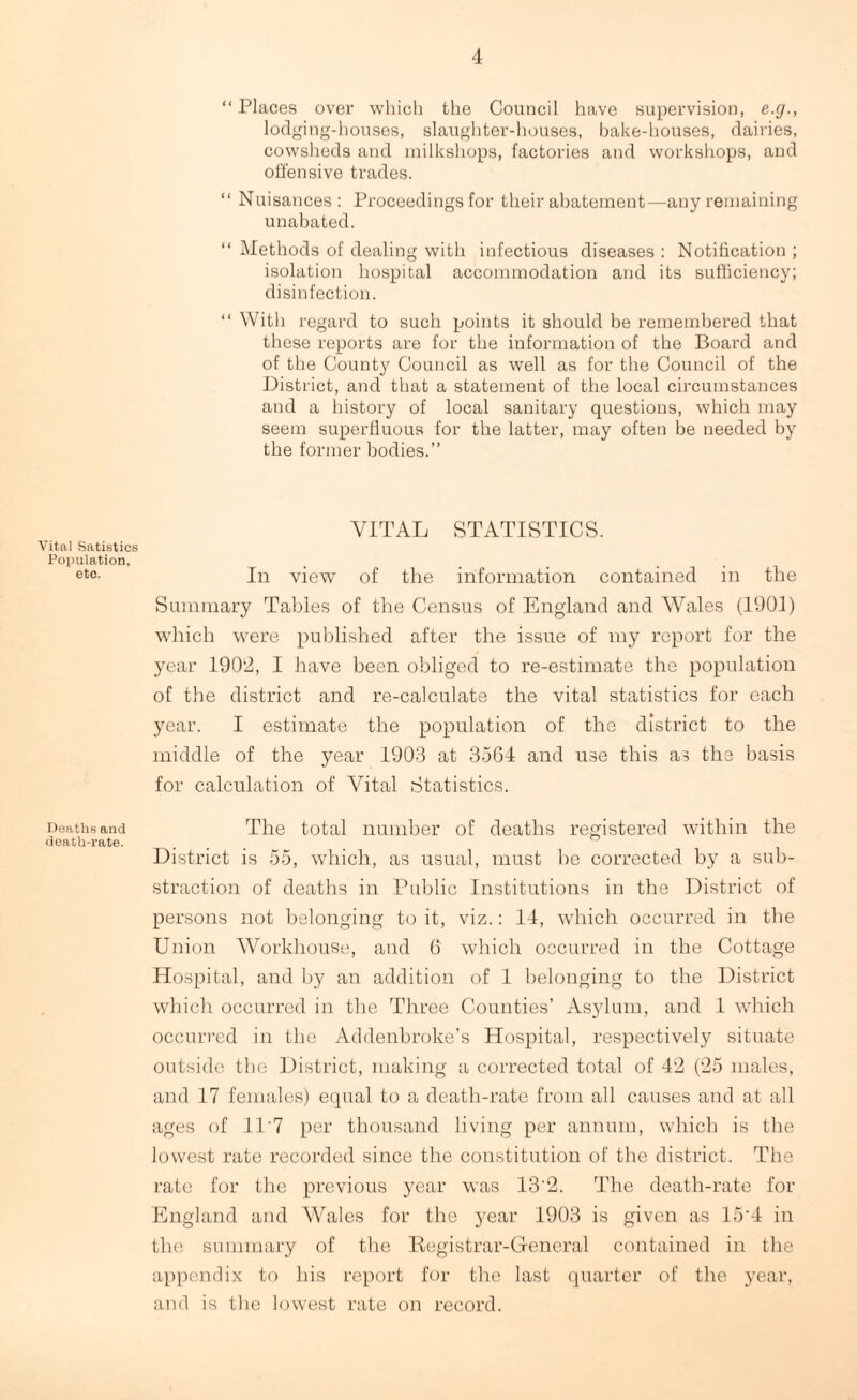 Vital Satistics Population, etc. Deaths and death-rate. “ Places over which the Council have supervision, e.g., lodging-houses, slaughter-houses, bake-houses, dairies, cowsheds and milkshops, factories and workshops, and offensive trades. “ Nuisances : Proceedings for their abatement—any remaining unabated. “ Methods of dealing with infectious diseases : Notification ; isolation hospital accommodation and its sufficiency; disinfection. “ With regard to such points it should be remembered that these reports are for the information of the Board and of the County Council as well as for the Council of the District, and that a statement of the local circumstances and a history of local sanitary questions, which may seem superfluous for the latter, may often be needed by the former bodies.” VITAL STATISTICS. In view of the information contained in the Summary Tables of the Census of England and Wales (1901) which were published after the issue of my report for the year 1902, I have been obliged to re-estimate the population of the district and re-calculate the vital statistics for each year. I estimate the population of the district to the middle of the year 1903 at 3564 and use this as the basis for calculation of Vital Statistics. The total number of deaths registered within the District is 55, which, as usual, must be corrected by a sub- straction of deaths in Public Institutions in the District of persons not belonging to it, viz.: 14, which occurred in the Union Workhouse, and 6 which occurred in the Cottage Hospital, and by an addition of 1 belonging to the District which occurred in the Three Counties’ Asylum, and 1 which occurred in the Addenbroke’s Hospital, respectively situate outside the District, making a corrected total of 42 (25 males, and 17 females) equal to a death-rate from all causes and at all ages of 11'7 per thousand living per annum, which is the lowest rate recorded since the constitution of the district. The rate for the previous year was 13’2. The death-rate for England and AVales for the year 1903 is given as 15'4 in the summary of the Registrar-General contained in the appendix to his report for the last quarter of the year, and is the lowest rate on record.