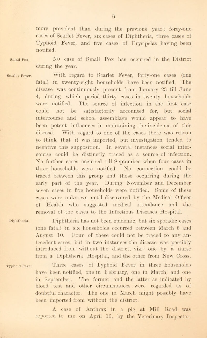 Small Pox. Scarlet Fever. Diphtheria. Typhoid Fever 6 more prevalent than during the previous year; forty-one cases of Scarlet Fever, six cases of Diphtheria, three cases of Typhoid Fever, and five cases of Erysipelas having been notified. No case of Small Pox has occurred in the District during the year. With regard to Scarlet Fever, forty-one cases (one fatal) in twenty-eight households have been notified. The disease was continuously present from January 23 till June 4, during which period thirty cases in twenty households were notified. The source of infection in the first case could not be satisfactorily accounted for, but social intercourse and school assemblage would appear to have been potent influences in maintaining the incidence of this disease. With regard to one of the cases there was reason to think that it was imported, but investigation tended to negative this supposition. In several instances social inter¬ course could he distinctly traced as a source of infection. No further cases occurred till September when four cases in three households were notified. No connection could be traced between this group and those occurring during the early part of the year. During November and December seven cases in five households were notified. Some of these cases were unknown until discovered by the Medical Officer of Health who suggested medical attendance and the removal of the cases to the Infectious Diseases Hospital. Diphtheria has not been epidemic, but six sporadic cases (one fatal) in six households occurred between March 6 and August 10. Four of these could not be traced to any an¬ tecedent cases, but in two instances the disease was possibly introduced from without the district, viz.: one by a nurse from a Diphtheria Hospital, and the other from New Cross. Three cases of Typhoid Fever in three households have been notified, one in February, one in March, and one in September. The former and the latter as indicated by blood test and other circumstances were regarded as of doubtful character. The one in March might possibly have been imported from without the district. A case of Anthrax in a pig at Mill Road was reported to me on April 1G, by the Veterinary Inspector.