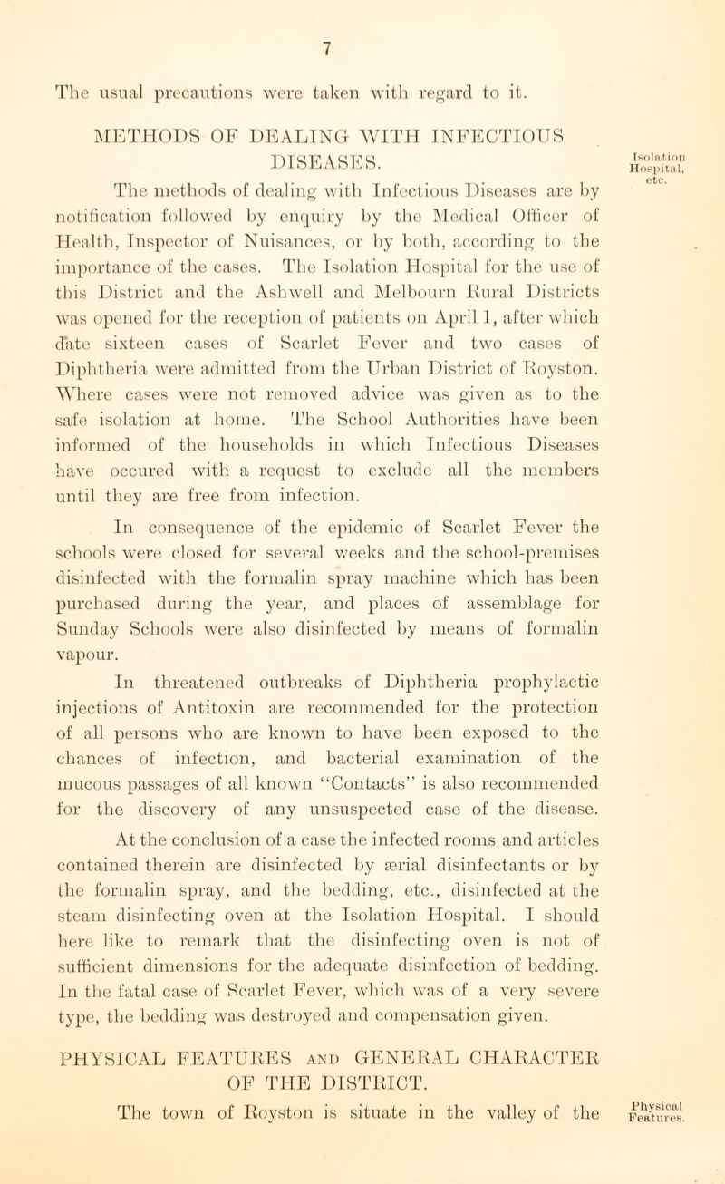The usual precautions were taken with regard to it. METHODS OF DEALING WITH INFECTIOUS DISEASES. The methods of dealing with Infectious Diseases are by notification followed by enquiry by the Medical Officer of Health, Inspector of Nuisances, or by both, according to the importance of the cases. The Isolation Hospital for the use of this District and the Ashwell and Melbourn Rural Districts was opened for the reception of patients on April I, after which date sixteen cases of Scarlet Fever and two cases of Diphtheria were admitted from the Urban District of Royston. Where cases were not removed advice was given as to the safe isolation at home. The School Authorities have been informed of the households in which Infectious Diseases have occured with a request to exclude all the members until they are free from infection. In consequence of the epidemic of Scarlet Fever the schools were closed for several weeks and the school-premises disinfected with the formalin spray machine which has been purchased during the year, and places of assemblage for Sunday Schools were also disinfected by means of formalin vapour. In threatened outbreaks of Diphtheria prophylactic injections of Antitoxin are recommended for the protection of all persons who are known to have been exposed to the chances of infection, and bacterial examination of the mucous passages of all known “Contacts” is also recommended for the discovery of any unsuspected case of the disease. At the conclusion of a case the infected rooms and articles contained therein are disinfected by aerial disinfectants or by the formalin spray, and the bedding, etc., disinfected at the steam disinfecting oven at the Isolation Hospital. I should here like to remark that the disinfecting oven is not of sufficient dimensions for the adequate disinfection of bedding. In the fatal case of Scarlet Fever, which was of a very severe type, the bedding was destroyed and compensation given. Isolation Hospital, etc. PHYSICAL FEATURES and GENERAL CHARACTER OF THE DISTRICT. The town of Royston is situate in the valley of the Physical Features.