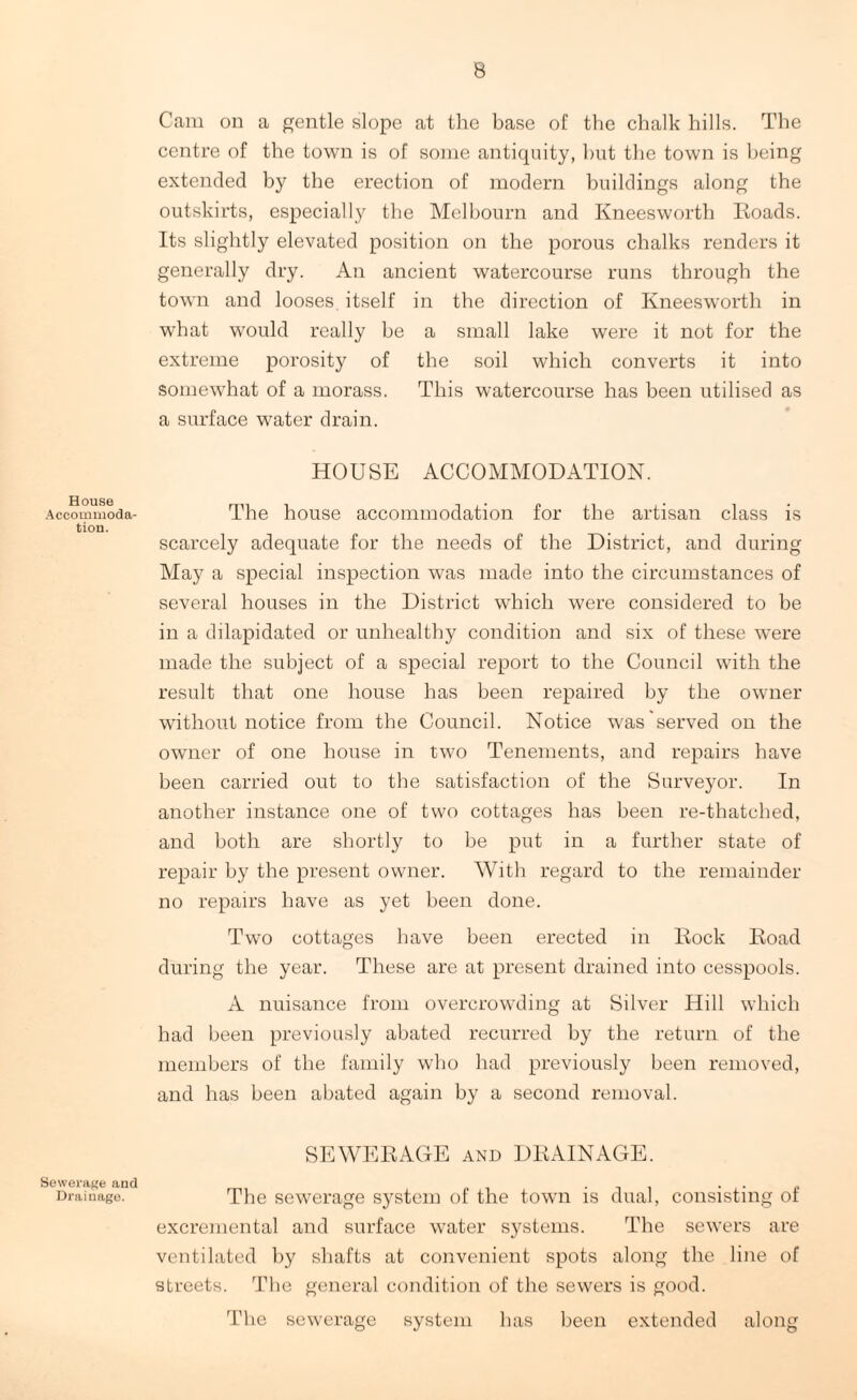 House Accommoda¬ tion. Sewerage and Draiuago. Cam on a gentle slope at the base of the chalk hills. The centre of the town is of some antiquity, but the town is being extended by the erection of modern buildings along the outskirts, especially the Melbourn and Kneesworth Roads. Its slightly elevated position on the porous chalks renders it generally dry. An ancient watercourse runs through the town and looses itself in the direction of Kneesworth in what would really be a small lake were it not for the extreme porosity of the soil which converts it into somewhat of a morass. This watercourse has been utilised as a surface water drain. HOUSE ACCOMMODATION. The house accommodation for the artisan class is scarcely adequate for the needs of the District, and during May a special inspection was made into the circumstances of several houses in the District which were considered to be in a dilapidated or unhealthy condition and six of these were made the subject of a special report to the Council with the result that one house has been repaired by the owner without notice from the Council. Notice was served on the owner of one house in two Tenements, and repairs have been carried out to the satisfaction of the Surveyor. In another instance one of two cottages has been re-thatched, and both are shortly to be put in a further state of repair by the present owner. With regard to the remainder no repairs have as yet been done. Two cottages have been erected in Rock Road during the year. These are at present drained into cesspools. A nuisance from overcrowding at Silver Hill which had been previously abated recurred by the return of the members of the family who had previously been removed, and has been abated again by a second removal. SEWERAGE and DRAINAGE. The sewerage system of the town is dual, consisting of excremental and surface water systems. The sewers are ventilated by shafts at convenient spots along the line of streets. The general condition of the sewers is good. The sewerage system has been extended along