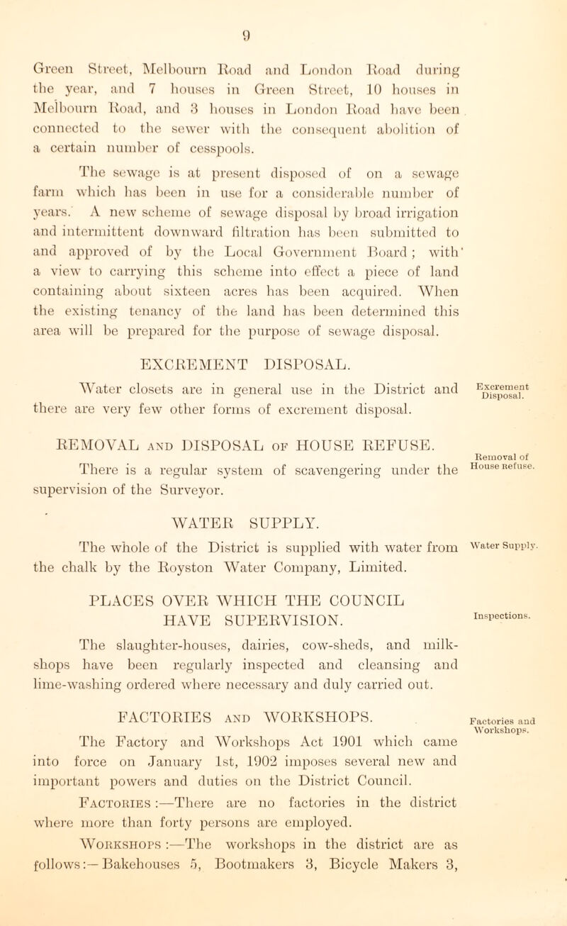 Green Street, Melbourn Road and London lload during the year, and 7 houses in Green Street, 10 houses in Melbourn Hoad, and 3 houses in London Hoad have been connected to the sewer with the consequent abolition of a certain number of cesspools. The sewage is at present disposed of on a sewage farm which has been in use for a considerable number of years. A new scheme of sewage disposal by broad irrigation and intermittent downward filtration has been submitted to and approved of by the Local Government Board; with* a view to carrying this scheme into effect a piece of land containing about sixteen acres has been acquired. AVhen the existing tenancy of the land has been determined this area will be prepared for the purpose of sewage disposal. EXCHEMENT DISPOSAL. Water closets are in general use in the District and there are very few other forms of excrement disposal. HEMOYAL and DISPOSAL of HOUSE REFUSE. There is a regular system of scavengering under the supervision of the Surveyor. WATER SUPPLY. The whole of the District is supplied with water from the chalk by the Royston Water Company, Limited. PLACES OYER WHICH THE COUNCIL HAVE SUPERVISION. The slaughter-houses, dairies, cow-sheds, and milk- shops have been regularly inspected and cleansing and lime-washing ordered where necessary and duly carried out. FACTORIES and WORKSHOPS. The Factory and Workshops Act 1901 which came into force on January 1st, 1902 imposes several new and important powers and duties on the District Council. Factories :—There are no factories in the district where more than forty persons are employed. Workshops :—The workshops in the district are as followsBakehouses fi, Bootmakers 3, Bicycle Makers 3, Excrement Disposal. Removal of House Refuse. Water Supply. Inspections. Factories and Workshops.