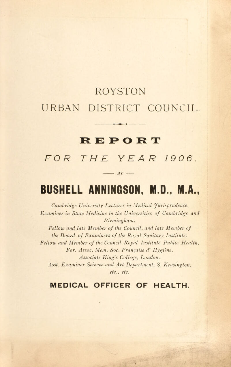 ROYSTON URBAN DISTRICT COUNCIL. REPORT FOR THE YEAR 1906. - BY - BUSHELL ANNINGSON, M.D., M.A., Cambridge University Lecturer in Medical Jurisprudence. Examiner in State Medicine in the Universities of Cambridge and Birmingham. Fellow and late Member of the Council, and late Member of the Board of Examiners of the Royal Sanitary Institute. Fellow and Member of the Council Royal Institute Public Health. For. Assoc. Mem. Soc. Franqaise d' Hygiene. Associate King's College, London. Asst. Examiner Science and Art Department, S. Kensington. etc., etc. MEDICAL OFFICER OF HEALTH.