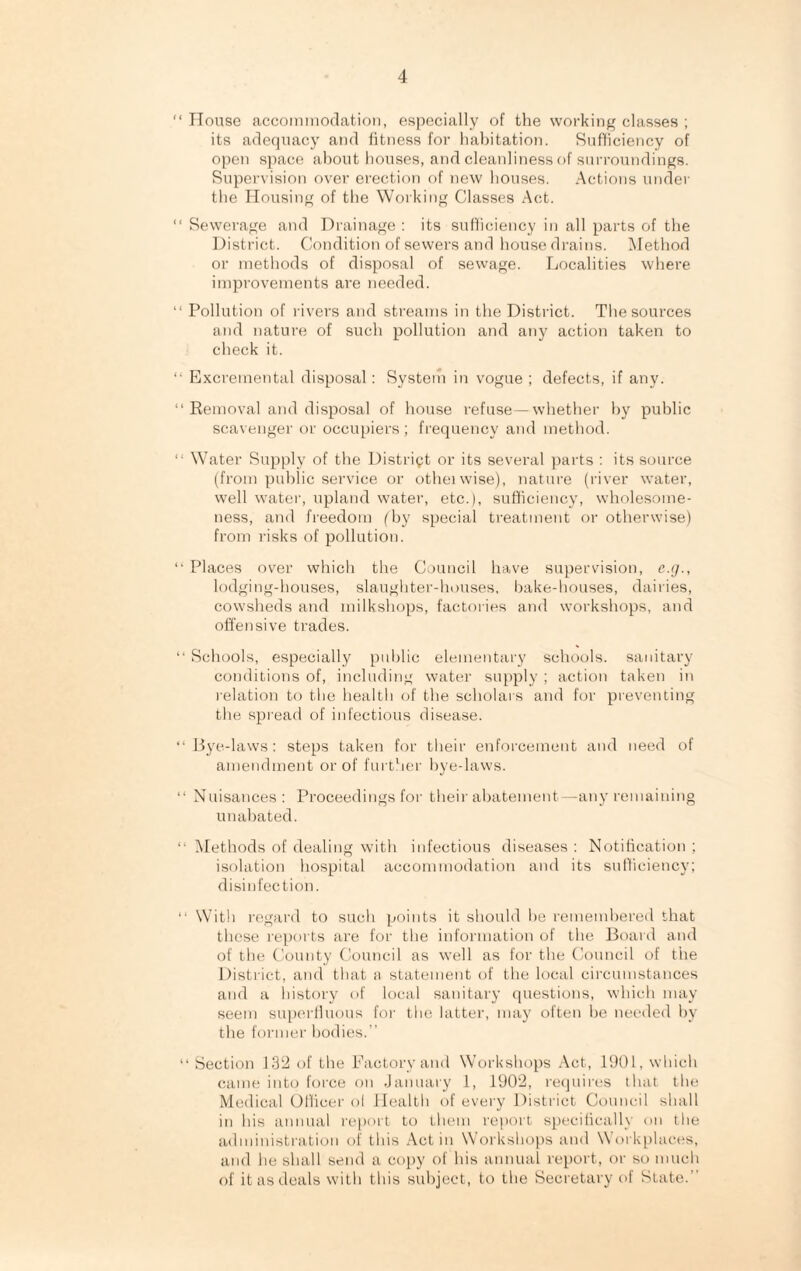 “ House accommodation, especially of the working classes ; its adequacy and fitness for habitation. Sufficiency of open space about houses, and cleanliness of surroundings. Supervision over erection of new houses. Actions under the Housing of the Working Classes Act. “ Sewerage and Drainage : its sufficiency in all parts of the District. Condition of sewers and house drains. Method or methods of disposal of sewage. Localities where improvements are needed. “ Pollution of rivers and streams in the District. The sources and nature of such pollution and any action taken to check it. “ Excremental disposal: System in vogue ; defects, if any. “ Removal and disposal of house refuse—whether by public scavenger or occupiers ; frequency and method. “ Water Supply of the District or its several parts : its source (from public service or otheiwise), nature (river water, well water, upland water, etc.), sufficiency, wholesome¬ ness, and freedom (by special treatment or otherwise) from risks of pollution. “ Places over which the Council have supervision, e.g., lodging-houses, slaughter-houses, bake-houses, dairies, cowsheds and milkshops, factories and workshops, and offensive trades. “ Schools, especially public elementary schools, sanitary conditions of, including water supply ; action taken in relation to the health of the scholars and for preventing the spread of infectious disease. “Bye-laws: steps taken for their enforcement and need of amendment or of further bye-laws. “ Nuisances: Proceedings for their abatement—any remaining unabated. “ Methods of dealing with infectious diseases : Notification ; isolation hospital accommodation and its sufficiency; disinfection. “ With regard to such points it should be remembered that these reports are for the information of the Board and of the County Council as well as for the Council of the District, and that a statement of the local circumstances and a history of local sanitary questions, which may seem superfluous for the latter, may often be needed by the former bodies.” “ Section 132 of the Factory and Workshops Act, 1901, which came into force on January 1, 1902, requires that the Medical Officer ol Health of every District Council shall in his annual report to them report specifically on the administration of this Act in Workshops and Workplaces, and he shall send a copy of his annual report, or so much of it as deals with this subject, to the Secretary of State.”