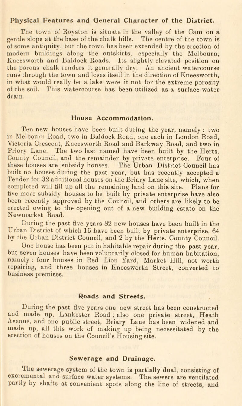 Physical Features and General Character of the District. The town of Royston is situate in the valley of the Cara on a gentle slope at the base of the chalk hills. The centre of the town is of some antiquity, but the town has been extended by the erection of modern buildings along the outskirts, especially the Melbourn, Kneesworth and Baldock Roads. Its slightly elevated position on the porous chalk renders it generally dry. An ancient watercourse runs through the town and loses itself in the direction of Kneesworth, in what would really be a lake were it not for the extreme porosity of the soil. This watercourse has been utilized as a surface water drain. House Accommodation. Ten new houses have been built during the year, namely : two in Melbourn Road, two in Baldock Road, one each in London Road, Victoria Crescent, Kneesworth Road and Barkway Road, and two in Priory Lane. The two last named have been built by the Herts. County Council, and the remainder by private enterprise. Four of these houses are subsidy houses. The Urban District Council has built no houses during the past year, but has recently accepted a Tender for 32 additional houses on the Briary Lane site, which, when completed will fill up all the remaining land on this site. Plans for five more subsidy houses to be built by private enterprise have also been recently approved by the Council, and others are likely to be erected owing to the opening out of a new building estate on the Newmarket Road. During the past five years 82 new houses have been built in the Urban District of which 16 have been built by private enterprise, 64 by the Urban District Council, and 2 by the Herts. County Council. One house has been put in habitable repair during the past year, but seven houses have been voluntarily closed for human habitation, namely : four houses in Red Lion Yard, Market Hill, not worth repairing, and three houses in Kneesworth Street, converted to business premises. Roads and Streets. During the past five years one new street has been constructed and made up, Lankester Road ; also one private street, Heath Avenue, and one public street, Briary Lane has been widened and made up, all this work of making up being necessitated by the erection of houses on the Council’s Housing site. Sewerage and Drainage. The sewerage system of the town is partially dual, consisting of excremental and surface water systems. The sewers are ventilated partly by shafts at convenient spots along the line of streets, and