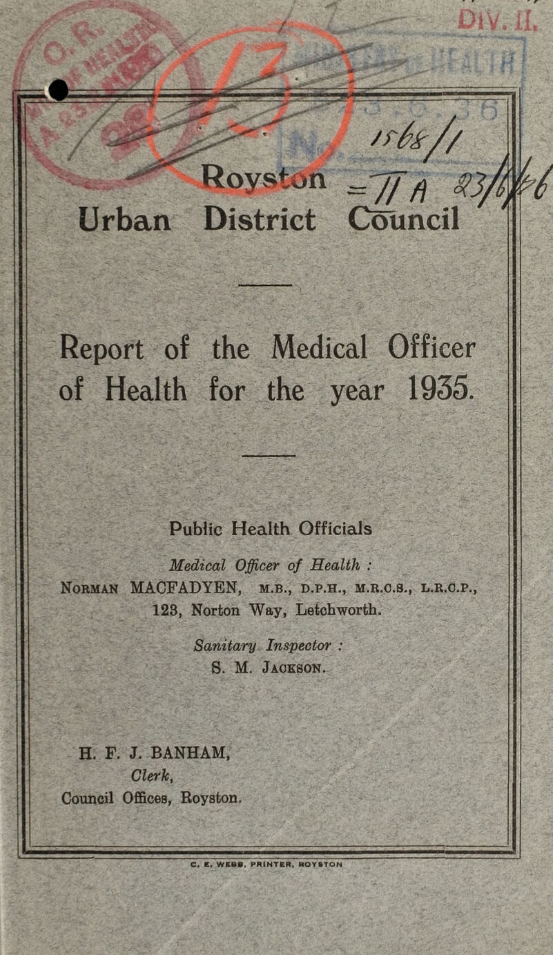 Royston ~ ff f) i Urban District Council Report of the Medical Officer of Health for the year 1935. Public Health Officials Medical Officer of Health : Norman MACFADYEN, m.b., d.p.h., m.r.c.s., l.r.o.p., 128, Norton Way, Letchworth. Sanitary Inspector : S. M. Jackson. H. F. J. BANHAM, Clerk, Council Offices, Royston. C. E. WEBB, PRINTER, ROYSTON