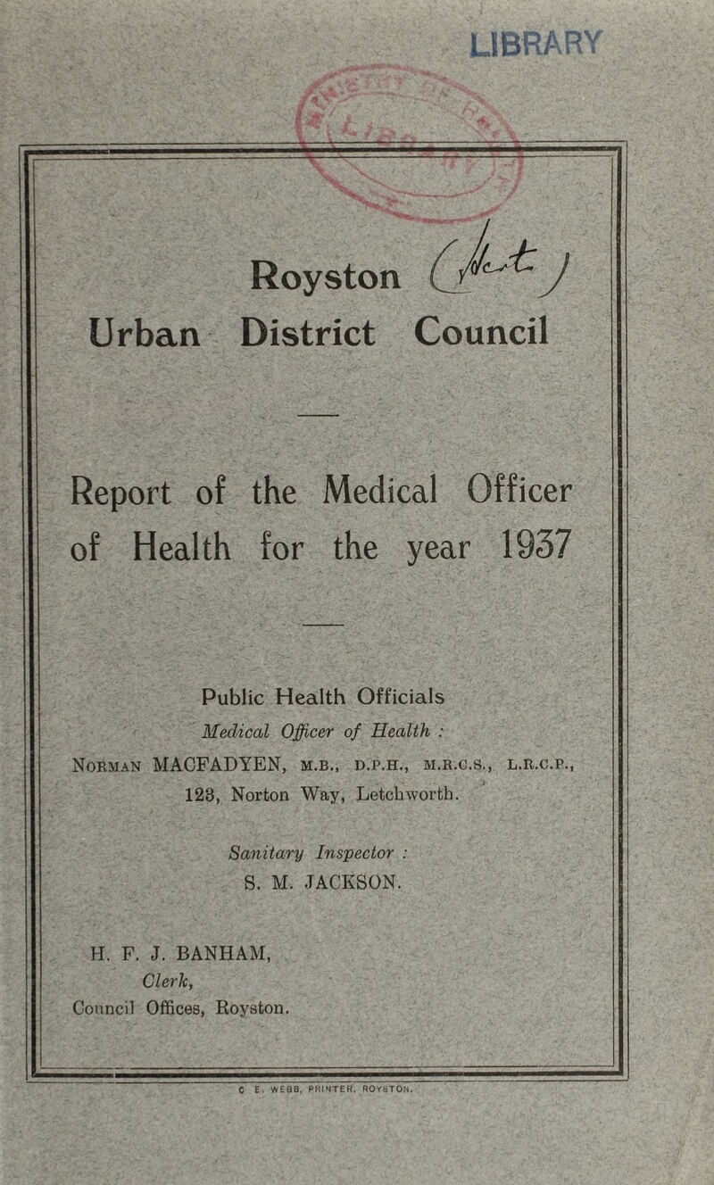 UbftAR'V Royston J Urban District Council Report of the Medical Officer of Health for the year 1937 Public Health Officials Medical Officer of Health : Norman MACFADYEN, m.b., d.p.h., m.r.g.s,, l.r.c.p., 123, Norton Way, Letcbworth. Sanitary Inspector : S. M. JACKSON. H. F. J. BANHAM, Cleric, Council Offices, Royston. C E. WEBB, PHrSTEK, ROYSTON.