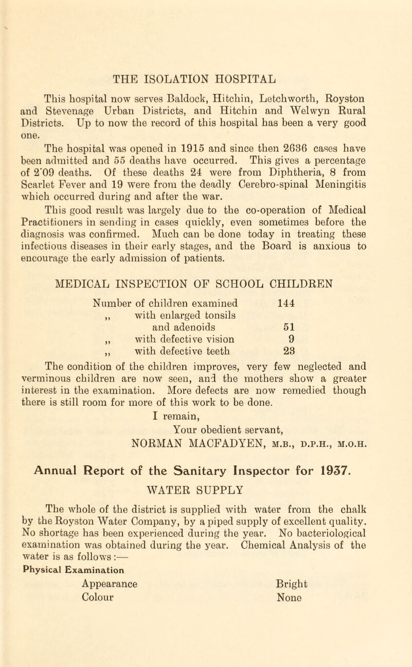 THE ISOLATION HOSPITAL This hospital now serves Baldock, Hitchin, Letchworth, Royston and Stevenage Urban Districts, and Hitchin and Welwyn Rural Districts. Up to now the record of this hospital has been a very good one. The hospital was opened in 1915 and since then 2636 cases have been admitted and 55 deaths have occurred. This gives a percentage of 2'09 deaths. Of these deaths 24 were from Diphtheria, 8 from Scarlet Fever and 19 were from the deadly Cerebro-spinal Meningitis which occurred during and after the war. This good result was largely due to the co-operation of Medical Practitioners in sending in cases quickly, even sometimes before the diagnosis was confirmed. Much can be done today in treating these infectious diseases in their early stages, and the Board is anxious to encourage the early admission of patients. MEDICAL INSPECTION OF SCHOOL CHILDREN Number of children examined 144 with enlarged tonsils and adenoids 51 >) with defective vision 9 with defective teeth 23 The condition of the children improves, very few neglected and verminous children are now seen, and the mothers show a greater interest in the examination. More defects are now remedied though there is still room for more of this work to be done. I remain. Your obedient servant, NORMAN MACFADYEN, m.b., d.p.h., m.o.h. Annual Report of the Sanitary Inspector for 1937. WATER SUPPLY The whole of the district is supplied with water from the chalk by the Royston Water Company, by a piped supply of excellent quality. No shortage has been experienced during the year. No bacteriological examination was obtained during the year. Chemical Analysis of the water is as follows :— Physical Examination Appearance Bright Colour None