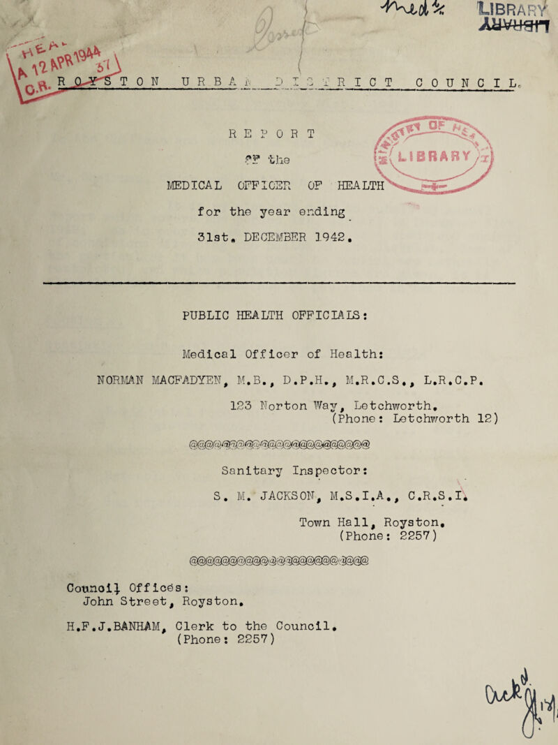 J^JLDLibrary Auwsn TON U R B A i\ ) RIOT COUNCIL REPORT MEDICAL OFFICER OF HEALTH for the year ending 31st* DECEMBER 1942. PUBLIC HEALTH OFFICIALS: Medical Officer of Health: 123 Norton Way, Letchworth. (Phone: Letchworth 12) Sanitary Inspector: S. M. JACKSON, M.S.I.A., C.R.S.I. Town Hall, Royston, (Phone: 2257) Council Offices: John Street, Royston, H.F.J.BANHAM, Clerk to the Council. (Phone: 2257)