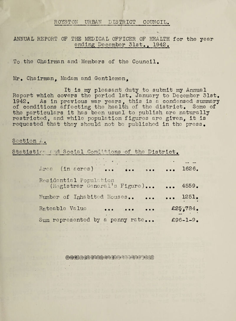 / ROYSTON URBAN DISTRICT COUNCIL ANNUAL REPORT OF THE MEDICAL OFFICER OF HEALTH for the year ending December 31st,, 1942, To the Chairman and Members of the Council* Mr* Chairman, Madam and Gentlemen, It i3 my pleasant duty to submit my Annual Report which covers the period 1st. January to December 31st* 1942. As in previous war years, this is a condensed summary of conditions affecting the health of the district. Some of the particulars it has been usual to publish are naturally restricted, and while population figures are given, it is requested that they should not bo published in the press* Section A± Statistic? j:. ad Social Conditions of the District, rca (in acres) • • • (Registrar General’s Figure) Number of Inhabited Houses.. Residential Population • • • Rateable Value ... ... ... £2§*784* Sum represented by a penny rate... £96-1-9*