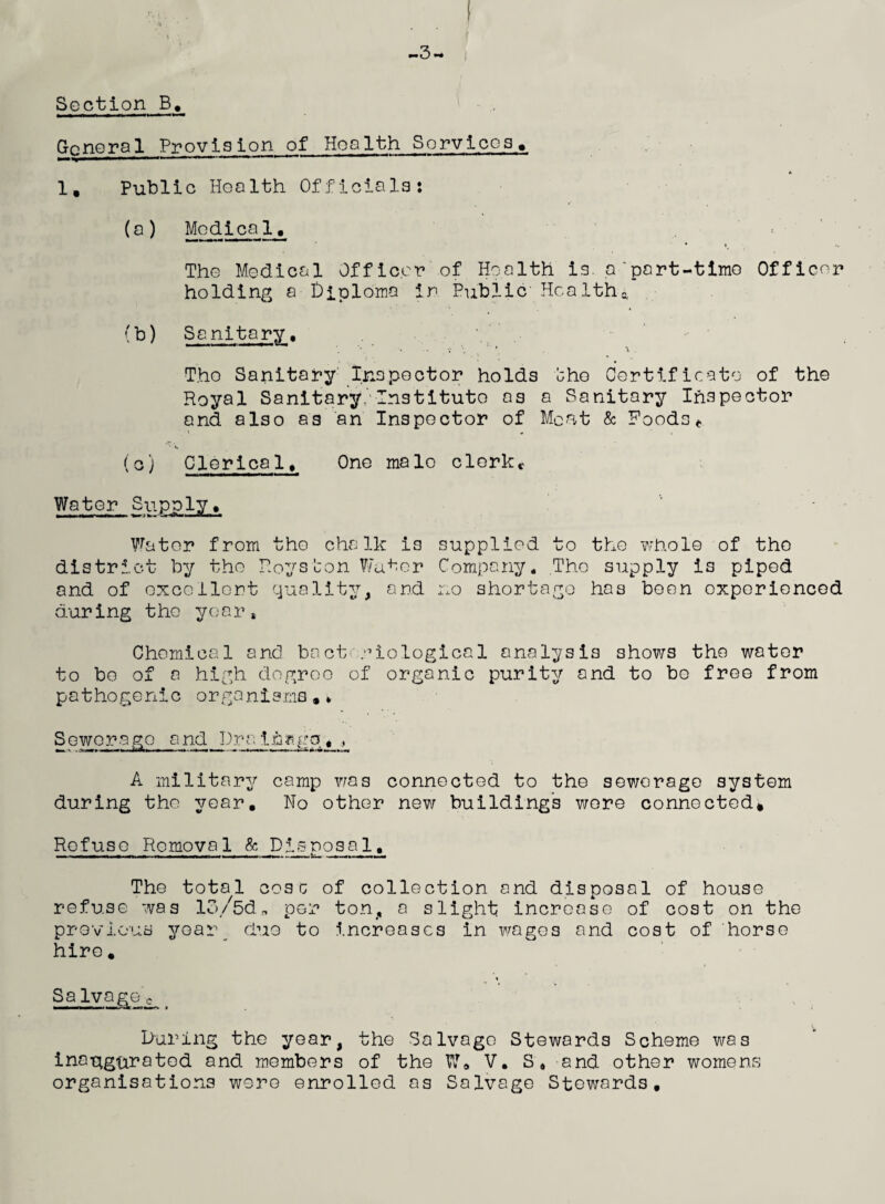 -3 *■* i Section B, General Provision of Health Services. 1, Public Health Officials: (a) Medical. The Medical Officer of Health is. a'part-time Officer holding a Diploma in Public Healths. (b) Sanitary. The Sanitary Inspector holds bho Certificate of the Royal Sanitary Institute as a Sanitary Inspector and also as an Inspector of Meat & Foods * • v. (o) Clerica1. One male clerkc Water Supply* Water from the chalk i3 supplied to the whole of the district by the Royston Water Company. The supply is piped and of excellent quality, and no shortage has been experienced during t he year* Chemical and bacteriological analysis shows the water to be of a high degree of organic purity and to be free from pathogenic organisms.* S ewer ago and Dr a i h k go« A military camp was connected to the sewerage system during the year. No other new buildings wore connected. Refuse Removal & Dis nosa 1, The total cosc of collection and disposal of house refuse was lo/5d„ per ton, a slight increase of cost on the previous yoai\ duo to increases in wages and cost of horse hire. Salvagec During the year, the Salvage Stewards Scheme was inaugurated and members of the W» V. S'* and other womens organisations were enrolled as Salvage Stewards.