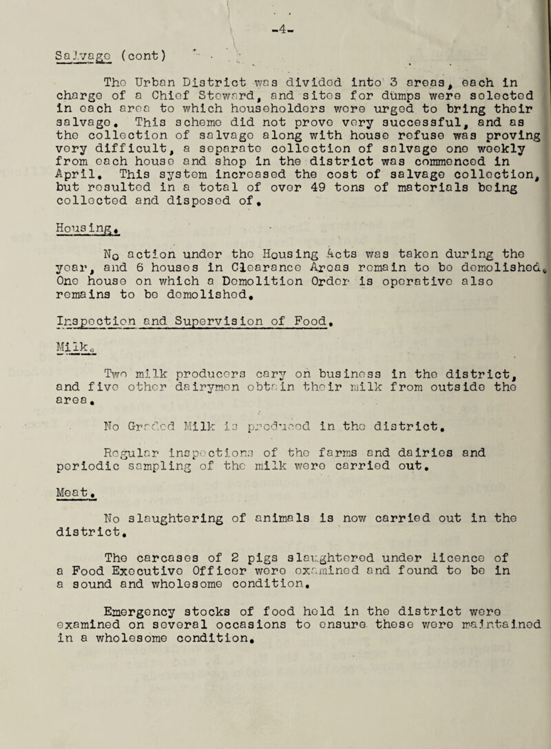 -4- Salvage (cont) Tho Urban District was divided into 3 areas, each in charge of a Chief Steward, and sites for dumps were solected in each area to which householders were urged to bring their salvage. This scheme did not prove very successful, and as the collection of salvage along with house refuse was proving very difficult, a separate collection of salvage one weekly from each house and shop in the district was commenced in April. This system increased the cost of salvage collection, but resulted in a total of over 49 tons of materials being collected and disposed of. Housing, N0 action under the Housing Acts was taken during the year, and 6 houses in Clearance Areas remain to bo demolished^ One house on which a Demolition Order is operative also remains to bo demolished. Inspection and Supervision of Food. Milko Two milk producers cary on business in the district, and five other dairymen obtain their milk from outside the area. No Graded Milk is produced in tho district. Regular inspections of the farms and dairies and periodic sampling of the milk were carried out. Meat, No slaughtering of animals is now carried out in the district. The carcases of 2 pigs slaughtered under licence of a Food Executive Officer were examined and found to be in a sound and wholesome condition. Emergency stocks of food hold in the district were examined on several occasions to ensure, these were maintained in a wholesome condition.