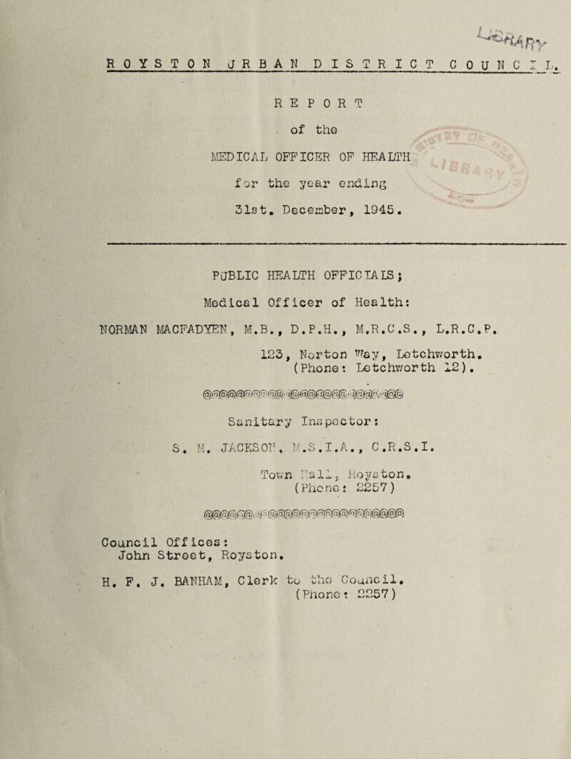 1 * *LE» ROYSTON URBAN DISTRICT COUNCIL. REPORT of the MEDICAL OFFICER OF HEALTH for the year ending 31st, December, 1945. PUBLIC HEALTH OFFICIALS; Medical Officer of Health; NORMAN MACFADYEN, M.B., D.P.H., M.R.C.S., L.R.C.P. 123, Norton Way, Letchworth. (Phone; Letchworth 12). • • Sanitary Inspector: S. M. JACKSON, M.S.I.A., C.R.S.I. Town Hall, Royston, (Phone: 2257) Council Offices: John Street, Royston. H. F, J, BANHAM, Clerk to the Council. (Phone; 2257)