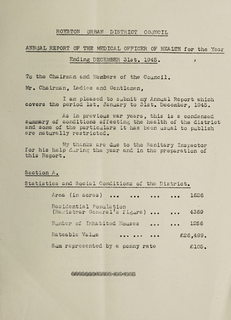 ROYSTON URBAN DISTRICT COUNCIL ANNUAL REPORT OF THE EPICAL OFFICER OF HEALTH for the Year Ending DECEMBER 31st* 1945, t To the Chairman and Members of the Council. Mr. Chairman, Ladies and Gentlemen, I am pleased to submit my Annual Report which covers the period 1st. January to 31st. December, 1945.. As in previous war years, this is a condensed summary of conditions affecting the health of the district and some of the particulars it has been usual to publish are naturally restricted. My thanks are due to the Sanitary Inspector for his help during the year and in the preparation of this Report. Section A. Statistics and Social Conditions of the District. Area (in acres) ... ... Residential Population (Registrar General’s figure) ... Number of Inhabited Houses ... Rateable Value . Sum represented by a penny rate ••. 1536 ... 4369 . .. 1256 £26,499. £105.