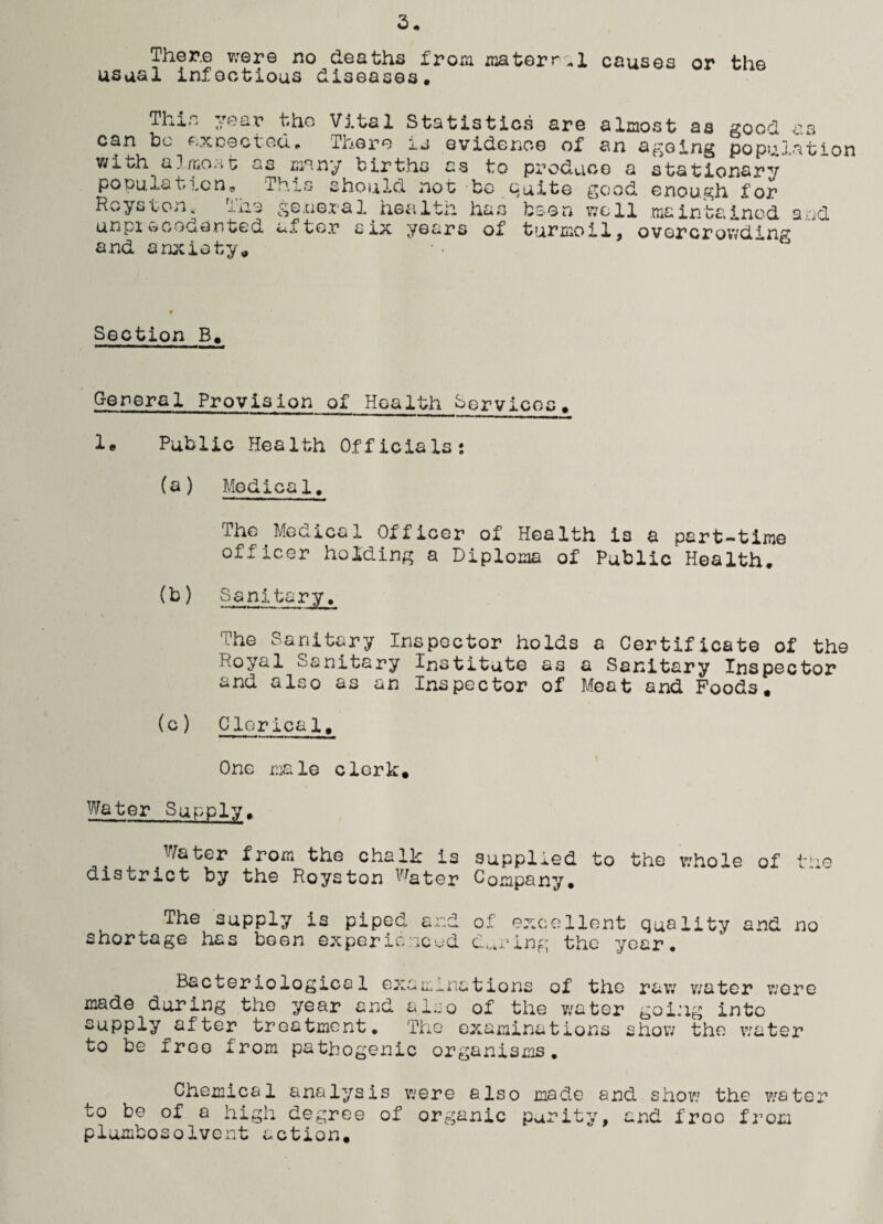 There were no deaths from material causes or the usual infectious diseases. This year tho Vital Statistics are almost as good as can bo excected. Tnepo u evidence of an ageing population with a]most as many births as to produce a stationary population. This should not bo suite good enough for Hoyston. The general health has been well maintained and unprecedented after six years of turmoil, overcrowding and anxiety. Section B. General Provision of Hoalth Services, 1* Public Health Officials: (a) Medical. Tho Medical Officer of Health is a part-time officer holding a Diploma of Public Health. (b) Sanitary. The Sanitary Inspector holds a Certificate of the Royal Sanitary Institute as a Sanitary Inspector and also as an Inspector of Meat and Foods. (c ) Clerics 1, One r.ia le clerk. Water Supply. .Water from the chalk is supplied to the whole of tire district by the Hoys ton Water Company. The supply is piped and of excellent quality and no shortage has been experienced during the year. Bacteriological examinations of the raw water were made during the year and also of the water going into supply after treatment. Tho examinations show the water to be free from pathogenic organisms. Chemical analysis were also made and show the wrater to be of a high degree of organic purity, and froc from plumbosolvent action.