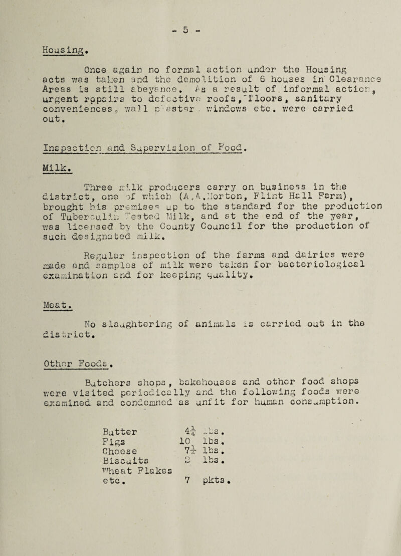 5 Housing, Once again no formal action under the Housing acts was taken and the demolition of 6 houses in Clearance Areas is still abeyance, As a result of informal action9 urgent repairs to defective roofs ,tloors, sanitary conveniences, ;va)l p'eater, windows etc. were carried out, Inspection and Supervision of Food. Milk. Three milk producers carry on business in the district, one of which (A.. 4 .Horton, Flint Hall Farm), brought his premises up to the standard for the production of Tuberculin Tested Milk, and at the end of the year, was licensed by the County Council for the production of such designated milk. Regular inspection of the farms and dairies were made and samples of milk were taken for bacteriological examination and for keeping quality. Meat. No slaughtering of animals is carried out in the district. Other Foods, Butchers shops, bakehouses and other food shops were visited periodically and the fallowing foods were examined and condemned as unfit for human consumption. Butter Figs Cheese Biscuits wheat Flakes 4i -bs. 10 lbs, 7i lbs. 2 lbs.