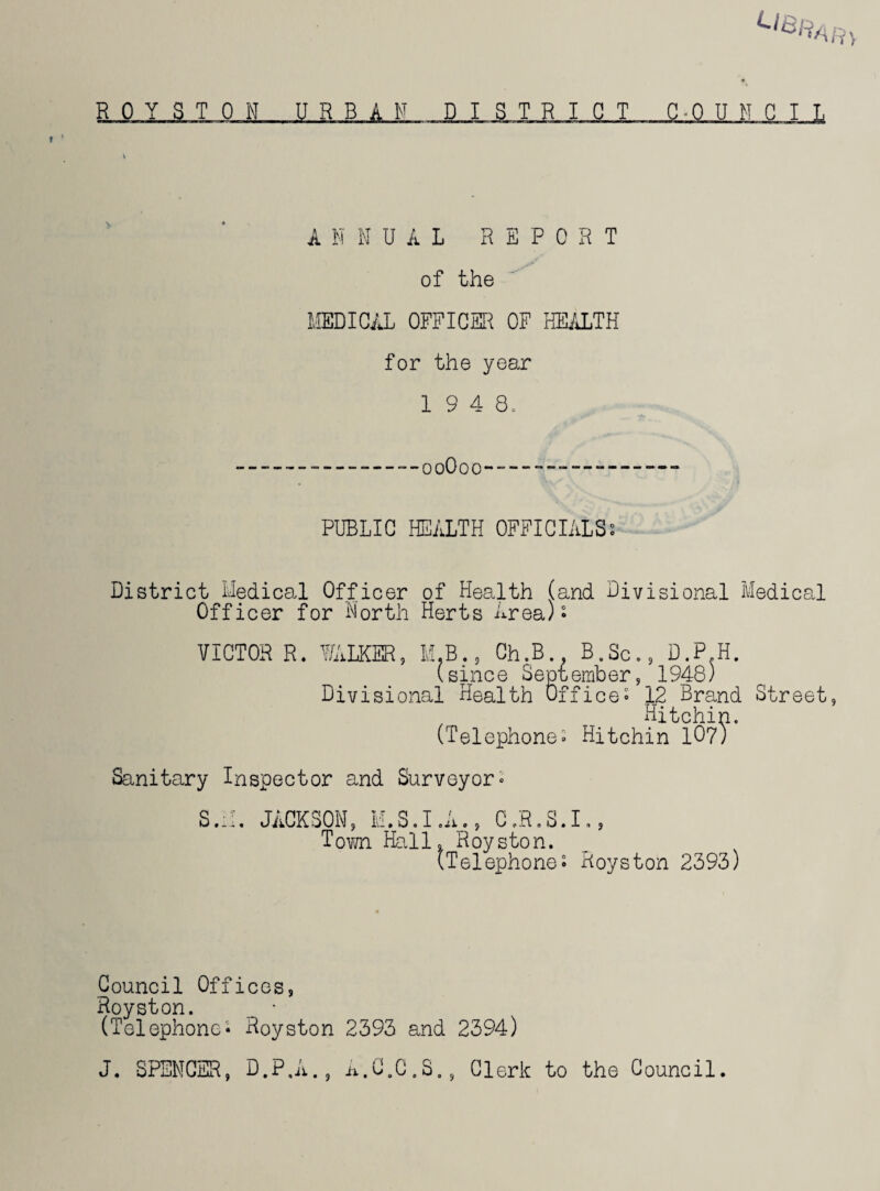 ANNUAL REPORT of the MEDICAL OFFICER OF HEALTH for the year 1 9 4 8, ooOoo PUBLIC HEALTH OFFICIALS; District Medical Officer of Health (and Divisional Medical Officer for North Herts Area); VICTOR R. WALKER, M.B., Ch,B B.Sc., D.P H. (since September, 1948) Divisional Health Office; .12 Brand Street, Hitchin. (Telephone; Hitchin 107/ Sanitary Inspector and Surveyor• S.M. JACKSON, M.S.I .A., C.R.S.I., Town Hall. Royston. (Telephone; Royston 2393) Council Offices, Royston. _ • (Telephone; Royston 2393 and 2394) J. SPENCER, D.P.A., A.C.C.S., Clerk to the Council.