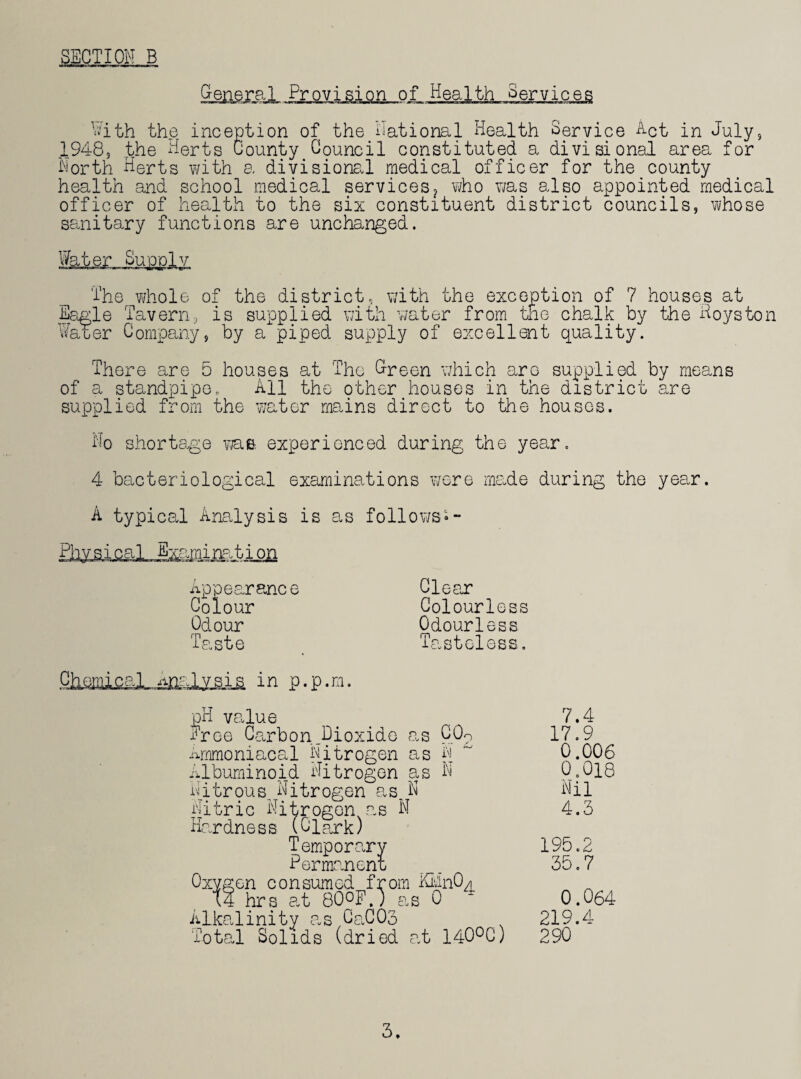 SECTION B Provision of Health Services With the inception of the National Health Service Net in July, 1948, the Herts County Council constituted a divisional area for North Herts with a divisional medical officer for the county health and school medical services? who was also appointed medical officer of health to the six constituent district councils, whose sanitary functions are unchanged. Water Supply ~ i t i ~~ r ■ ii r filing i i fi i The whole of the district, with the exception of 7 houses at Eagle Tavern, is supplied with water from the chalk by the Hoyston Water Company, by a piped supply of excellent quality. There are 5 houses at The Green which are supplied by means of a standpipe. All the other houses in the district are supplied from the water mains direct to the houses. No shortage was. experienced during the year. 4 bacteriological examinations were made during the year. A typical Analysis is as follows•- Phv sical Examination earance Clear Colour Odour Taste Colourless Odourless Tasteless. pH value Free Carbon .Dioxide as CO? Ammoniacal Nitrogen as N 7.4 17.9 0.006 0.018 Nil 4.3 14 hrs at 80°F.) as 0 Alkalinity asCaCOo Total Solids (dried at 140°C) Oxygen consumed from KMnO^ 0.064 219.4 290 3.