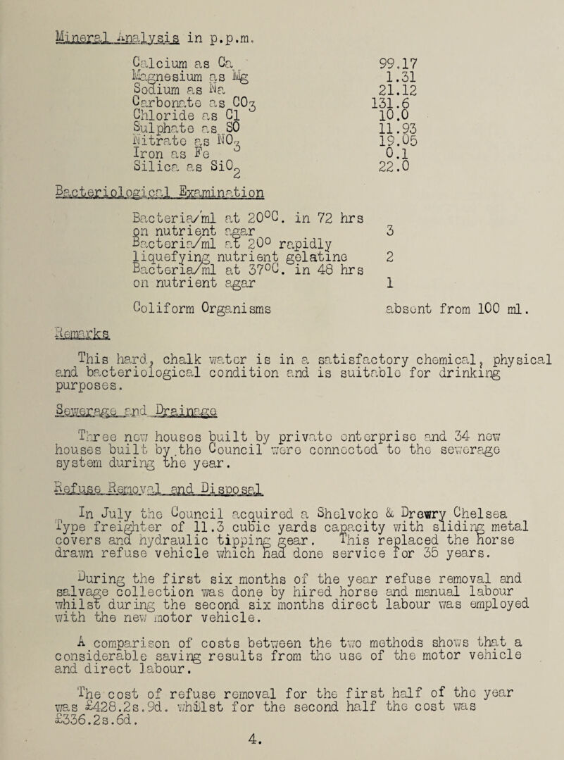 Calcium as Ca Magnesium as % Sodium as Na Carbonate as CO7. Chloride as Cl Sulphate as _S0 Nitrate as NO* Iron as Fe Silica as SiO^ Bacteriological Examination 99,17 1.31 21.12 131.6 10.0 11.93 19.05 0.1 22.0 Bacteria/ml at 20°C. in 72 hrs on nutrient agar 3 Bacteria/ml at 20° rapidly liquefying nutrient gelatine 2 Bacteria/ml at 37°C. in 48 hrs on nutrient agar 1 Coliform Organisms absent from 100 ml. This hard, chalk water is in a satisfactory chemical? physical and bacteriological condition and is suitable for drinking purposes. Sewerage and Drainage. Three new houses built by private enterprise and 34 new houses built by.the Council were connected to the sewerage system during the year. Kef us e Henov al and Disposal In July the Council acquired a Shelvcko & Drewry Chelsea Type freighter of 11.3 cubic yards capacity with sliding metal covers and hydraulic tipping gear. This replaced the horse drawn refuse vehicle which had done service for 35 years. During the first six months of the year refuse removal and salvage collection was done by hired horse and manual labour whilst during the second six months direct labour was employed with the new motor vehicle. A comparison of costs between the two methods shows that a considerable saving results from the use of the motor vehicle and direct labour. The cost of refuse removal for the first half of the year was £428.2s,9d. whilst for the second half the cost was £336.2s.6d. 4.