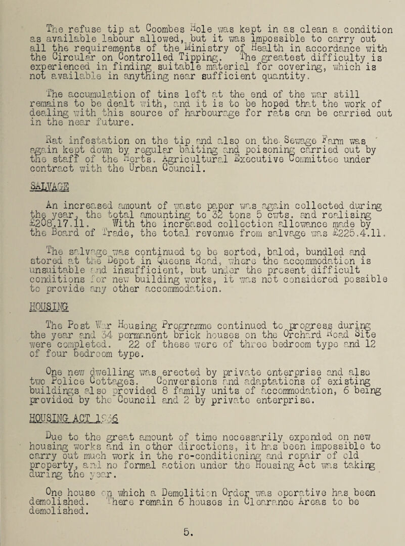 as available labour allowed,, but it was impossible to carry out all the requirements of the Ministry of Health in accordance with the Circular on Controlled Tipping. The greatest difficulty is experienced in finding suitable material for covering, which is not available in anything near sufficient quantity. The accumulation of tins left at the end of the war still remains to be dealt with, and it is to be hoped that the work of dealing with this source of harbourage for rats can be carried out in the near future. Hat infestation on the tip and also on the. Sewage Harm was again kept down byr regular baiting and. poisoning carried out by the staff of the Herts. Agricultural Executive Committee under contract with the Urban Council. SALVAGE An increased amount of waste paper was again collected during the year, the total amounting to 32 tons 5 cwts. and realising £208.17.11. With the increased collection allowance male by the Board of Trade, the total revenue from salvage was £225.4.11. The salvage was continued to be sorted, baled, bundled and stored at the Depot in Queens Hoad, where the accommodation is unsuitable and insufficient, but under the present difficult conditions Tor new building works, it was not considered possible to provide any other accommodation. HOUSING- The Post War Housing Programme continued to progress during the year and 34 permanent brick houses on the Orchard noad Site were completed. 22 of these were of three bedroom typo and 12 of four bedroom type. One new dwelling was erected by private enterprise and also two Police Cottages. Conversions and adaptations of existing buildings also provided 8 family units of accommodation, 6 being provided, by the Council and 2 by private enterprise. Due to the great amount of time necessarily expended on new housing works and in other directions, it has been impossible to carry out much work in the re-conditioning and repair of old property, and no formal taction under the Housing Act was takirg during the year. One house on which a Demolition Order was operative has been demolished. '!'here remain 6 houses in Clearance Areas to be demolished. 5.