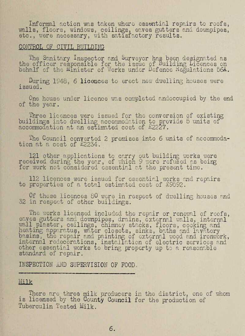 Informal action was taken where essential repairs to roofs, walls, floors, windows, ceilings, eaves gutters and downpipes, etc., were necessary, with satisfactory results. CONTROL OF CIVIL BUILDING The Sanitary Inspector and Surveyor has been designated as the officer responsible for the issue of Building Licences on behalf of the Minister of Works under -Defence Regulations 56A. During 1948, 6 licorices to erect new dwelling houses were issued. One house under licence was completed andoccupied by the end of the year. Three licences were issued for the conversion of existing buildings into dwelling accommodation to provide 5 units of accommodation at an estimated cost of £2227. The Council converted 2 premises into 6 units of accommoda¬ tion at a cost of £2234. 121 other applications to carry out buildirg works were received during the year, of which 9 wore refused as beirg for work not considered essential at the present time. 112 licences were issued for essential works end repairs to properties of a total estimated cost of £9592. Of these licences 80 were in respect of dwelling houses end 32 in respect of other buildings. The works licensed included the repair or renewal of roofs, eaves gutters and downpipes, drains, external walls, internal wall#plaster, ceilings, chimney stacks, floors, cooking and heating apparatus, water closets, sinks, baths and lavatory basins, the repairtand painting of external wood and ironwork, internal redecorations, installation of electric services and other essential works to bring property up to a reasonable standard of repair. INSPECTION AND SUPERVISION OF FOOD. Milk There are three milk producers in the district, one of whom is licensed by the County Council for the production of Tuberculin Tested Milk. 6.