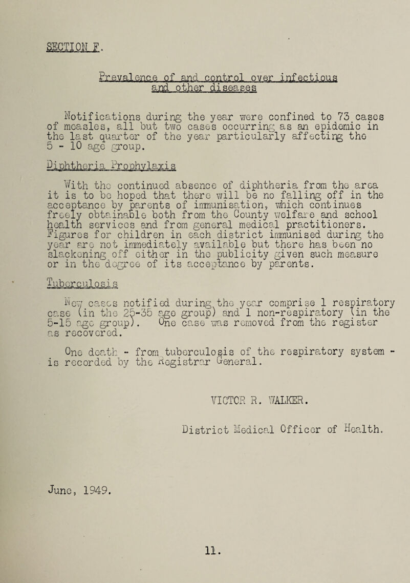 SECTION F. Prevalence of and control over infectious and other diseases Notifications during the year were confined to 73 cases of measles, all but two cases occurring as an epidemic in the last quarter of the year particularly affecting the 5-10 age group. Diphtheria dr o ohvlaxis With the continued absence of diphtheria from the area it is to bo hoped that there will be no falling off in the acceptance by parents of immunisation, which continues freely obtainable both from the County welfare and school health services and from general medical practitioners. Figures for children in each district immunised during the year ere not immediately available but there has been no slackening off either in the publicity given such measure or in the degree of its acceptance by parents. Tubcrculosis New cases notified during the year comprise 1 respiratory case (in the 25-35 age group) and 1 non-respiratory Tin the 5-lb ago group). One case was removed from the register as recovered. One death - from tuberculosis of the respiratory system - is recorded by the Registrar General. VICTOR R. WALKER. district Medical Officer of Health. June, 1949.