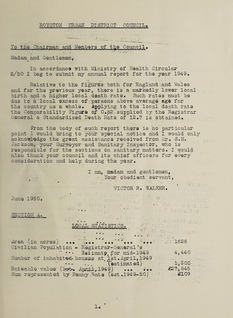 ROYSTOH URBAN DISTRICT COUHCIL. To the-Chairman arid'Members .of tfoe Councils r. * % Madam and Gent lemon, In accordance with Ministry of Health Circular 2/50 I hog to submit my annual report for the year 1949. Relative to the figures' both for England. and Wales and for the previous year, there is a markedly lower local birth and a higher local death rate. Such rates must be due to a local excess of >; per s ons above average age for the country as a whole. Applying to the local death rate the Comparability Figure of 0.82rsupplied by the Registrar General a Standardised Death Rate of 12.7 is obtained. From the body of such report there is ho particular point 1 would bring to your 'special notice and I would only acknowledge the great assistance received from Mr. S.M. Jackson-,- -your Sur.Yeyor and Sanitary Inspector, who is responsible for the sections on sanitary matters. I would also thank your council and its chief officers for every consideration and help during the year. I am, madam and gentlemen, ; Your obedient servant, VICTOR R. WALKER. June i960. SECTIOH A. • * • ^ LOCAL; STATISTICS. ,w. -T——| * - * * . . • * . * * • G ... .. • . . ... . . • Area (in acres) Civilian Population - Registrar-General’s * * * Estimate, for mid-1949 Humber of inhabited* houses at^ 1st .April, 1949 '** ,,, Tsstimated) Rateable value (Let-. Apr.il, 1949) Sum represented by Penny Rcate Cost .1949-50) ..« ; 1626 4,440 1,300 £27', 845 £109 . e «