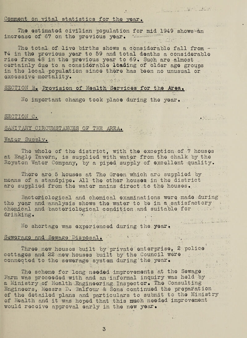Comment on vital statistics for the year* The estimated civilian population for mid 1949 shows-an increase of 67 on the previous year* The total of live births shows a considerable fall from -■ 74 in the previous year to 59 and total deaths a considerable rise from 48 in the previous year to 69* Such are almost certainly due to. a considerable loading of older age groups in the local population' since there has been no unusual or. excessive-mortality* . j _ p SECTION Provision of Health Services for the Area*. No important change took place during the year* SECTION C. SANITARY CIRCUMSTANCES OE THE AREA, Water Supply* » ■ <■ J ( ' i. The whole of the district, with' the exception of 7 houses at Eagle Tavern, is supplied with water from the. chalk, by the Roys ton Water Company, by a piped supply of excellent -quality. There are*;. 5 houses at The Green which are supplied by means of a standpipe* All the other houses, in the district are supplied from the wat er mains direct .to the houses*. Bacteriological and chemical examinations were made.during the year and. •■analysis shows the water to be in a .satisfact ory chemical and bacteriological condition . and suitable for drinking* ’ \4 • ,',fV ' , ’v No shortage was experienced during the. year* Sewerage and Sewage ~Disposals a--., •' ' : 1 : - i •• ' ’ . . .. - * b *. • - t Three new houses built by private enterprise, 2 police cottages and 22 nev/ houses built by the Council were connected to the sewerage system during \t lie year* The scheme for long needed improvements at the Sewage . Earm was proceeded with and an informal inquiry was held by a Ministry of Health .Engineering Inspector. 'The Consulting Engineers, Messrs D. 'Balfour & Sons’ continued the preparation of the detailed, plans and particulars to submit to the Ministry of Health and it was hoped that this much needed improvement would receive approval early in the new year.