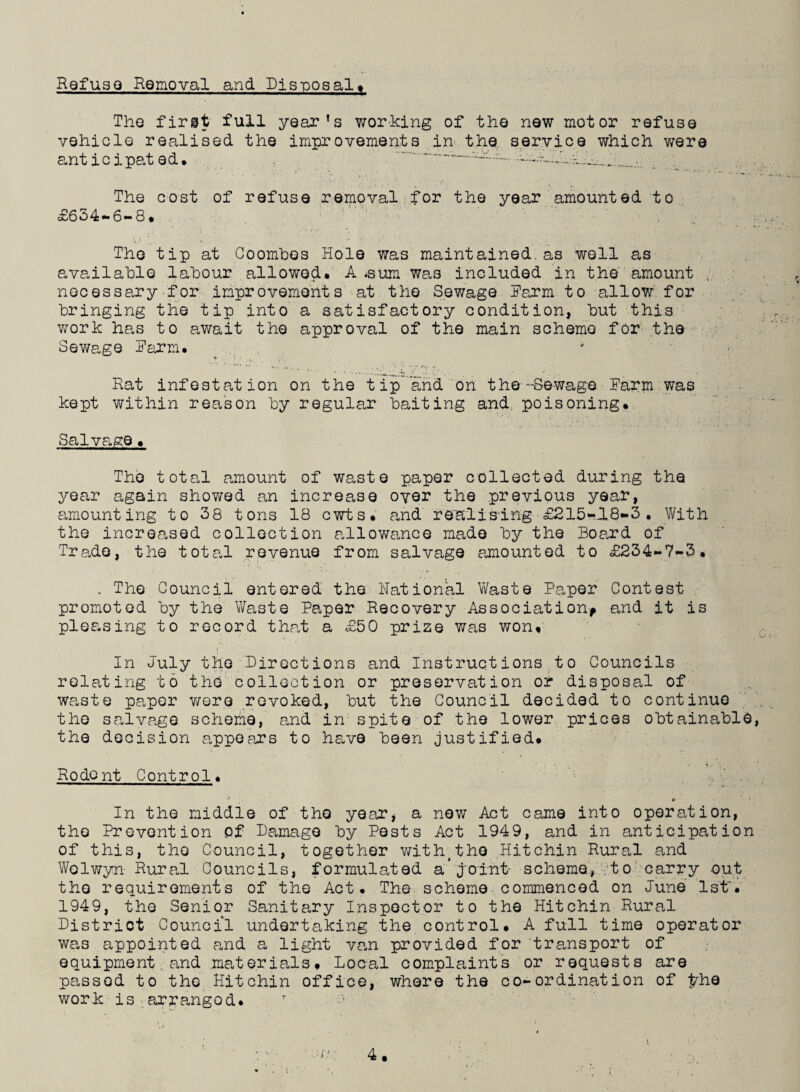 Refuse Removal and Disposal, The first full year's working of the new motor refuse vehicle realised the improvements in the service which were anticipated, . ...~~.. •••••’. :i... . The cost of refuse removal for the year amounted to £654-6-8, The tip at Coombes Hole was maintained.as well as available labour allowed, A -sun was included in the amount v, necessary for improvements at the Sewage Farm to allow for bringing the tip into a satisfactory condition, but this work has to await the approval of the main scheme for the Sewage Farm. Rat infestation on the tip and on the-Sewage Harm was kept within reason by regular baiting and poisoning. Salvage, The total amount of waste paper collected during the year again showed an increase oyer the previous year, amounting to 38 tons 18 cwts, and realising £215-18-3. With the increased collection allowance made by the Board of Trade, the total revenue from salvage amounted to £234-7-3, . The Council entered the Rational Waste Paper Contest promoted by the Waste Paper Recovery Association, and it is pleasing to record that a £50 prize was won. In July the Directions and Instructions to Councils relating to the collection or preservation or disposal of waste paper were revoked, but the Council decided to continue the salvage scheme, and in spite of the lower prices obtainable, the decision appears to have been justified. Rodent Control. In the middle of the year, a new Act came into operation, the Prevention of Damage by Pests Act 1949, and in anticipation of this, the Council, together with(the .Hitchin Rural and Welwyn Rural Councils, formulated a’ joint- scheme, to carry out the requirements of the Act. The scheme commenced on June 1st'. 1949, the Senior Sanitary Inspector to the Hitchin Rural District Council undertaking the control, A full time operator was appointed and a light van provided for transport of equipment and materials. Local complaints or requests are passed to the Hitchin office, where the co-ordination of $die work is arranged, r -v