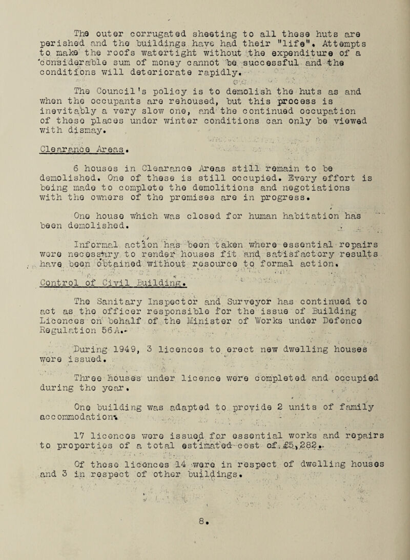The outer corrugated sheeting to all these huts are perished and the buildings have had their life'1« Attempts to make the roofs watertight without the expenditure of a 'considerable sum of money cannot be successful and the conditions will deteriorate rapidly* ■  • • • •, ,* . . . . v' Av .  *••••■ . The Council’s policy is to demolish the huts as and when the occupants are rehoused, but this process is inevitably a very slow one, and the continued occupation of these places under winter conditions can only be viewed with dismay* Clearance Areas. 6 houses in Clearance Areas still. remain to be demolished. One of these is still occupied* Every effort is being made to complete the demolitions and negotiations with the owners of the premises are in progress* * One house which was closed for human habitation has been demolished* ' J .1 . '.y.-y/.- , .... Informal action has been taken where essential repairs were necessary to render houses fit and. satisfactory results have been obtained'without resource to formal action. V' Control of Civil Building* < -■ - ■ • ; . The Sanitary Inspector and Surveyor has continued to act as the officer responsible for the issue of Building Licences on behalf of the Minister of Works under Defence Regulation 56A.- ' ... During 1949, 3 licences to. erect new dwelling houses were issued* . • - Three houses' under licence were completed and occupied during the year. , t ■ ( ] • One building was adapted to. provide 2 units of family accommodation! • :\ 17 licences were issued. f.o.r essential works and repairs to properties of a total est*imat’ed-;e ost of. £5,282 •> ' ’ ’ ‘ L Z y; *:/:* . • • V. Of these licences 14 ywer e in respect of dwelling houses and 3 in respect of other buildings. '