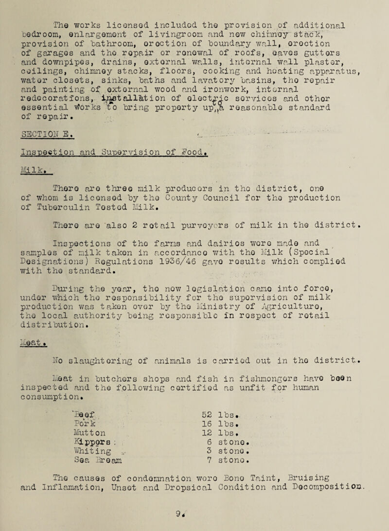 The works licensed included the provision of additional bedroom, enlargement of livingroom and new chimney stack, provision of bathroom, or action of boundary wall, orection of garages and the, repair or renewal of roofs, eaves guttors and downpipes, drains, external walls, internal wall plaster, ceilings, chimney stacks, floors, cooking and heating apparatus, water closets, sinks, ba,ths and lava,torv basins, tho repair paid painting of external wood and ironwork, internal rede corah; ions, Installation of electee services and other essential Works to bring property up,,a reasonable standard of repair, SECTION E. a. ' . - ^ ' Inspection and Supervision of Food, Mi lk. There are three milk producers in tho district, one of whom is licensed by tho County Council for the production of Tuberculin Tested Milk. There are also 2 retail purveyors of milk in the district. Inspections of the farms and dairios wore ma.de and samples of milk taken in accordance with tho Milk (Special Designations) Regulations 1936/46 gave results which complied with the standard. During the year, tho new legislation came into force, under which the responsibility for the supervision of milk production was taken over by the Ministry of .Agriculture, the locaJ. authority being responsible in rospect of retail distribution. meat» >•. No slaughtering of animals is carried out in the district,. Meat in butchers shops and fish in fishmongers have been inspected and the following certified as unfit for human consumption. '’Reef Pork Mutton Kippors ; Whiting *- Sea Dream The causes of condemnation and Inflamation, Unset and Drops 52 lbs*. 16 lbs. 12 lbs. 6 stone. 3 stone. 7 stono. v/oro Bono Tp.int, Bruising cal Condition and Decomposition.