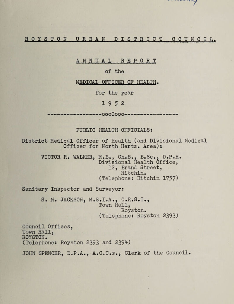 ROYSTON URBAN DISTRICT COUNCIL. ANNUAL REPORT of the MEDICAL OFFICER OF HEALTH. for the year 19 5 2 -000O000- PUBLIC HEALTH OFFICIALS: District Medical Officer of Health (and Divisional Medical Officer for North Herts* Area): VICTOR R. WALKER, M.B., Ch.B., B.Sc*, D.P.H. Divisional Health Office, 12, Brand Street, Hitchin. (Telephones Hitchin 1757) Sanitary Inspector and Surveyor: S. M. JACKSON, M.S.I.A*, C.R.S.I*, Town Hall, Royston* (Telephones Royston 2393) Council Offices, Town Hall, ROYSTON* (Telephones Royston 2393 and 2394-) JOHN SPENCER, D.P.A., A.C.C.s., Clerk of the Council.