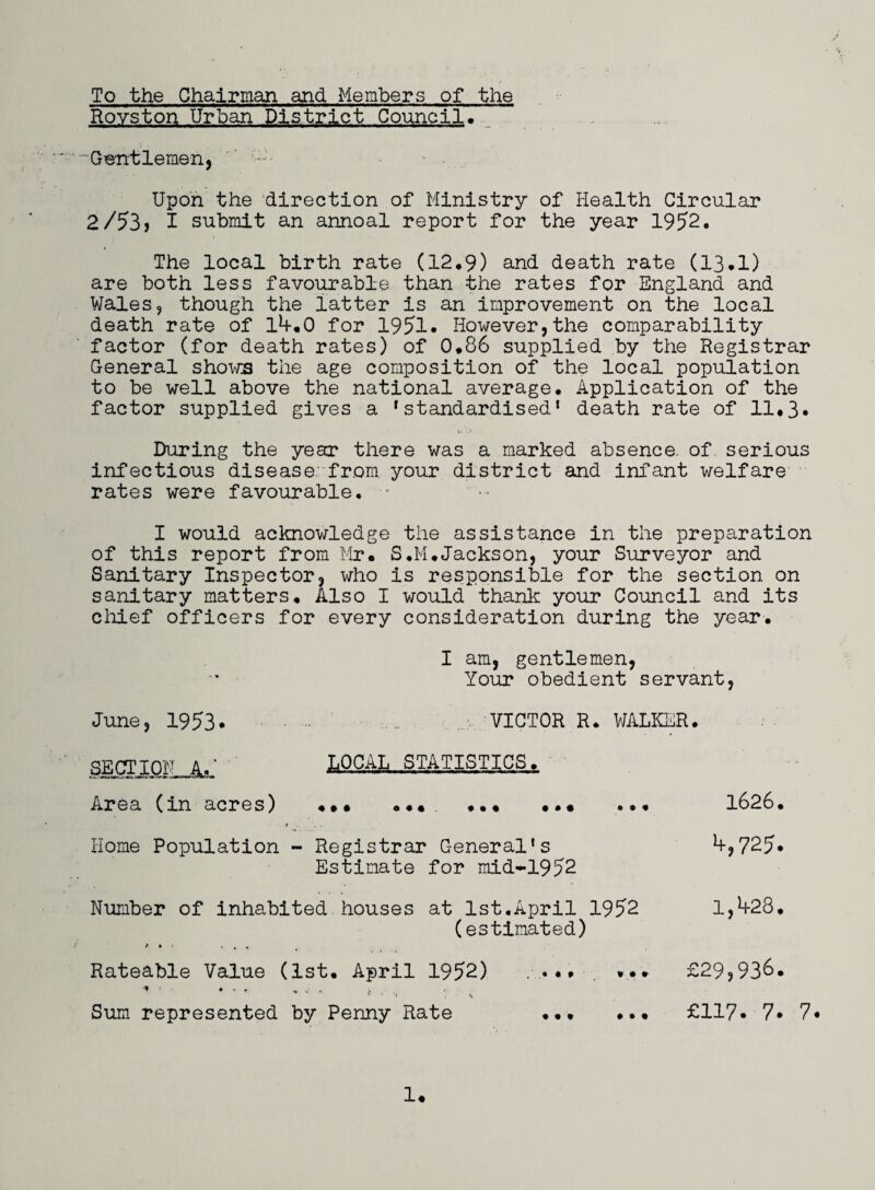 To the Chairman and Members of the Royston Urban District Council, Gentlemen, Upon the direction of Ministry of Health Circular 2/53? I submit an annoal report for the year 1952, The local birth rate (12*9) and death rate (13*1) are both less favourable than the rates for England and Wales, though the latter is an improvement on the local death rate of 1^*0 for 1951* However,the comparability factor (for death rates) of 0*86 supplied by the Registrar General shows the age composition of the local population to be well above the national average* Application of the factor supplied gives a 'standardised1 death rate of 11*3* During the year there was a marked absence, of serious infectious disease, from your district and infant welfare rates were favourable. ■ I would acknowledge the assistance in the preparation of this report from Mr* S.M*Jackson, your Surveyor and Sanitary Inspector, who is responsible for the section on sanitary matters* Also I would thank your Council and its chief officers for every consideration during the year. I am, gentlemen, Your obedient servant, June, 1953. • - VICTOR R. WALKER. SECTION AM LQCAj,,STA,TISTJCS.* Area (in acres) ... ... ... ... ... 1626. Home Population - Registrar General's *+,725« Estimate for mid-1952 Number of inhabited houses at 1st.April 1952 1,^28. (estimated) Rateable Value (1st. April 1952) '* ‘ • ' ' ' -• * . , : . , Sum represented by Penny Rate • • • ... £29,936. ... £117. 7. 7.