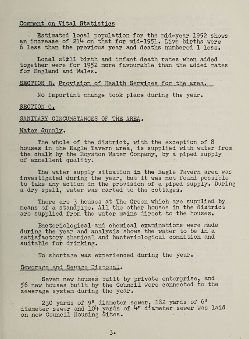 Comment on Vital Statistics Estimated local population for the mid-year 1952 shows an increase of 211* on that for mid-1951* Live births were 6 less than the previous year and deaths numbered 1 less. Local still birth and infant death rates when added together were for 1952 more favourable than the added rates for England and Wales* SECTION B. Provision of Health Services for the area. No important change took place during the year. SECTION C. SANITARY CIRCUMSTANCES OF THE AREA* Water Supply. The whole of the district, with the exception of 8 houses in the Eagle Tavern area, is supplied with water from the chalk by the Royston Water Company, by a piped supply of excellent quality. Thw water supply situation in the Eagle Tavern area was investigated during the year, but it was not found possible to take any action in the provision of a piped supply. During a dry spell, water was carted to the cottages. There are 3 houses at The Green which are supplied by means of a standpipe. All the other houses in the district are supplied from the water mains direct to the houses. Bacteriological and chemical examinations were made during the year and analysis shows the water to be in a satisfactory chemical and bacteriological condition and suitable for drinking. No shortage was experienced during the year. Sewerage and Sewage Disposal• Seven new houses built by private enterprise, and 56 new houses built by the Council were connected to the sewerage system during the year. 230 yards of 9 diameter sewer, 182 yards of 6n diameter sewer and 10^f yards of diameter sewer was laid on new Council Housing Sites.