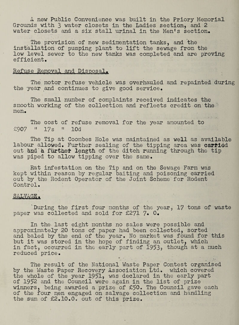 A new Public Convenience was built in the Priory Memorial Grounds with 3 water closets in the Ladies section, and 2 water closets and a six stall urinal in the Men's section* The provision of new sedimentation tanks, and the installation of pumping plant to lift the sewage from the low level sewer to the new tanks was completed and are proving efficient* Refuse Removal and Disposal* The motor refuse vehicle was overhauled and repainted during the -year and continues to give good service* The small number of complaints received indicates the smooth working of the collection and reflects credit on the • men* The cost of refuse removal for the year amounted to £907 17 s » lOd The Tip at Coombes Hole was maintained as well as available labour allowed. Further sealing of the tipping area was carried out and a furthot* length of the ditch running through the tip was piped to allow tipping over the same. Rat infestation on the Tip and on the Sewage Farm was kept within reason by regular baiting and poisoning carried out by the Rodent Operator of the Joint Scheme'for Rodent Control. SALVAGE* 'During the first four months of the year, 17 tons of waste paper was collected and sold for £271 7* 0* In the last eight months no sales were possible and approximately 20 tons of paper had been collected, sorted and baled by the end of the year. No market was found for this but it was stored in the hope of finding an outlet, which in fact, occurred in the early part of 1953? though at a much reduced price. - . _ • V.. The result of the National Waste Paper Contest organised by the Waste Paper Recovery Association Ltd. which covered the whole of the year 1951? was declared in the early part of 1952 and the Council were, again in the list of prize winners, being awarded a prize of £50. The Council gave each of the four men engaged on salvage collection and handling the sum of £2.10.0, out of this prize.