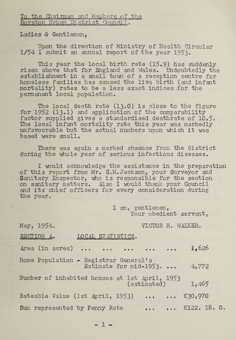 Ladies & Gentlemen, Upon the direction of Ministry of Health Circular 1/54 I submit an annual report of the year 19530 This year the local birth rate (15.9) has suddenly risen above that for England and Wales. Undoubtedly the establishment in a small to mi of a reception centre for homeless families has caused the live birth (and infant mortality) rates to be a less exact indices for the permanent local population. The local death rate (13.0) is close to the figure for 1952 (13.1) and application of the comparability factor supplied gives a standardised deathrate of 10.5* The local infant mortality rate this year was markedly unfavourable but the actual numbers upon which it was based were small. There was again a marked absence from the district during the whole year of serious infectious diseases. I would acknowledge the assistance in the preparation of this report from Mr. S.M.Jackson, your Surveyor and Sanitary Inspector, who is responsible for the section on sanitary matters. Also I would thank your Council and its chief officers for every consideration during the year. I am, gentlemen, Your obedient servant, May, 1954. VICTOR R. WALKER. Area (in acres) ... ... ... ... ... 1,626 Home Population - Registrar General’s Estimate for mid-1953» ••• 4,772 Number of inhabited houses at 1st April, 1953 (estimated) 1,465 Rateable Value (1st April, 1953) ... .0. £30,970 Sum represented by Penny Rate £122. 18. 0. 000 ©00