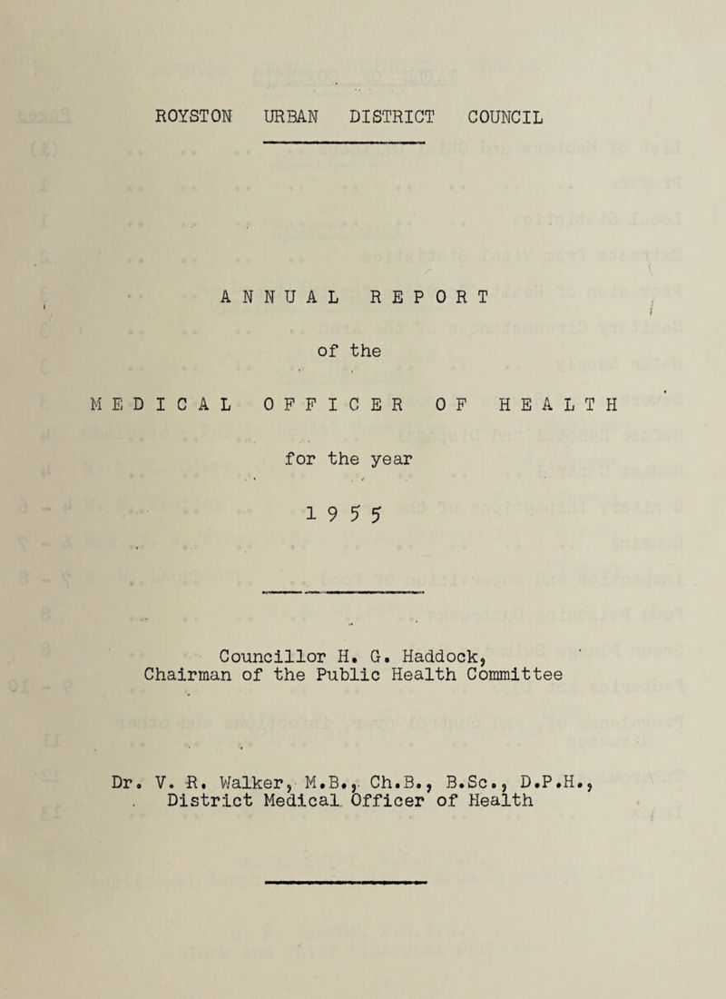 ANNUAL REPORT of the MEDICAL OFFICER OF HEALTH for the year i ’ * , < 1 9 5 5 Councillor H. G. Haddock} Chairman of the Public Health Committee Dr. V. R. Walker, Ch.B., B.Sc., D.P.H., District Medical. Officer of Health