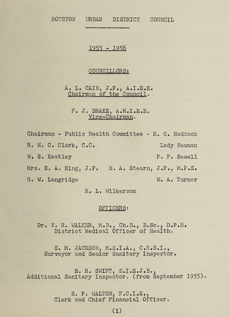 1955 - 1956 COUNCILLORSs A. L. CAIN, J.P., A.I.E.E. Chairman of the Council. F. Jo DRAKE, A.M.I.E.E. Vice-Chairman. Chairman - Public Health Committee - H. G. Haddock R. H. C. Clark, C.C. Lady Newman W. S. Keatley P. F. Sewell Mrs. E. A. King, J.P. H. A. Stearn, J.P., M.P.S. G. W. Langridge W. A. Turner R. L. Wilkerson OFFICERS? Dr. V. R. WALKER, M.3., Ch.B., B.Sc., D.P.H. District Medical Officer of Health. S. Mo JACKSON, M.S.I.A., C.R.S.I., Surveyor and Senior Sanitary Inspector. E. R. SWIFT, S.I.E.J.Bo, Additional Sanitary Inspector, (from September 1955)* S. P. WALTON, F.C.I.S., Clerk and Chief Financial Officer. (i)