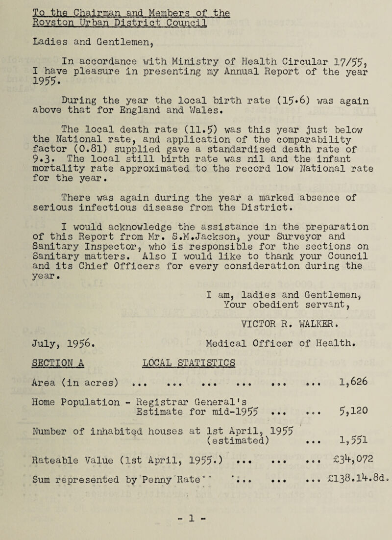 T,o the Chairman and Members of the Royston Urban District Council Ladies and Gentlemen* In accordance with Ministry of Health Circular 17/55* I have pleasure in presenting my Annual Report of the year 1955. During the year the local birth rate (15*6) was again above that for England and Wales# The local death rate (11.5) was this year just below the National rate, and application of the comparability factor (0o8l) supplied gave a standardised death rate of 9*3* The local still birth rate was nil and the infant mortality rate approximated to the record low National rate for the year. There was again during the year a marked absence of serious infectious disease from the District. I would acknowledge the assistance in the preparation of this Report from Mr. S.M.Jackson, your Surveyor and Sanitary Inspector, who is responsible for the sections on Sanitary matters. Also I would like to thank your Council and its Chief Officers for every consideration during the year • I am, ladies and Gentlemen, Your obedient servant, VICTOR R. WALKER. July, 1956. Medical Officer of Health. SECTION A LOCAL STATISTICS Area (in acres) ... .... ... 1,626 Home Population - Registrar General's Estimate for mid-1955 ••• ••• 5,120 i Number of inhabited houses at 1st April, 1955 (estimated) ... 1,551 Rateable Value (1st April, 19550 ••• Sum represented by Penny Ratev ’ ... ... £3^,072 ... G138.l4.8d.
