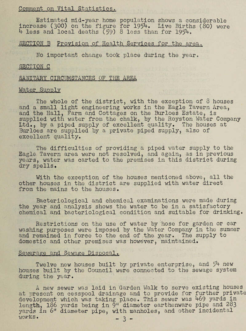 Comment on Vital Statistics. Estimated mid-year home population shows a considerable increase (300) on the figure for 195*+* Live Births (80) were 4 less and local deaths (59) 8 less than for 1954. SECTION B Provision of Health Services for the area,, No important change took place during the year* SECTION C SANITARY CIRCUMSTANCES OF THE AREA The whole of the district, with the exception of 8 houses and a small light engineering works in the Eagle Tavern Area, and the Hall, Farm and Cottages on the Burloes Estate, is supplied with water from the chalk, by the Royston Water Company Ltd., by a piped supply of excellent quality. The houses at Burloes are supplied by a private piped supply, also of excellent quality. The difficulties of providing a piped water supply to the Eagle. Tavern area were not resolved, and again, as in previous years, water was carted to the premises in this district during dry spells. With the exception of the houses mentioned above, all the other houses in the district are supplied with water direct from the mains to the houses. Bacteriological and chemical examinations were made during the year and analysis shows the water to be in a satisfactory chemical and bacteriological condition and suitable for drinking. Restrictions on the use of water by hose for garden or car washing purposes were imposed by the Water Company in the summer and remained in force to the end of the year. The supply to domestic and other premises was however, maintained. Sewerage and Sewage Disposal. Twelve new houses built by private enterprise, and J4 new houses built by the Council were connected to the sewage system during the year. A new sewer was laid in Garden Walk to serve existing houses at present on cesspool drainage and to provide for further private development which was taking place. This sewer was 469 yards in length, 186 yards being in 9!i diameter earthenware pipe. and 283 yards in 6 diameter pipe, with manholes, and other incidental works. _ 0