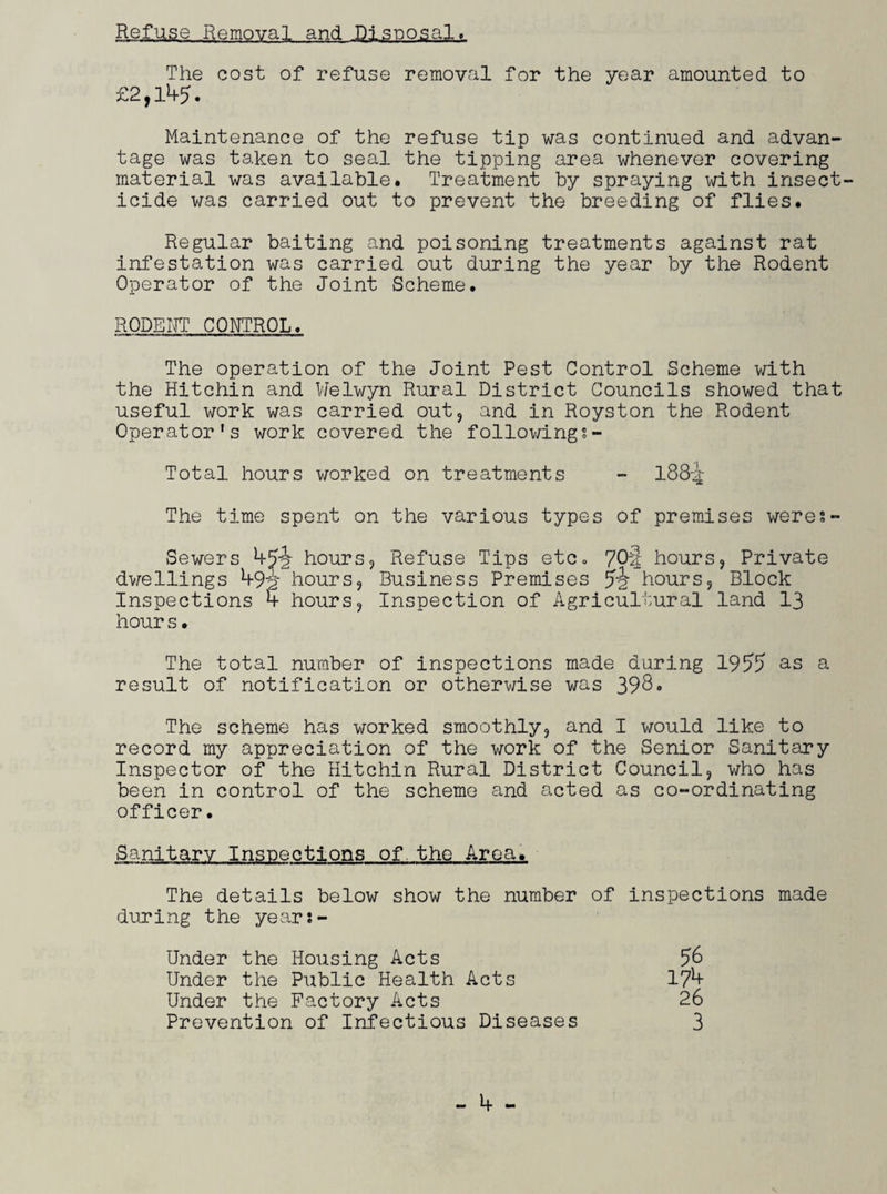 Refuse Removal and Disposal. The cost of refuse removal for the year amounted to £2,1^5. Maintenance of the refuse tip was continued and advan¬ tage was taken to seal the tipping area whenever covering material was available. Treatment by spraying with insect¬ icide was carried out to prevent the breeding of flies. Regular baiting and poisoning treatments against rat infestation was carried out during the year by the Rodent Operator of the Joint Scheme. RODENT CONTROL. The operation of the Joint Pest Control Scheme with the Hitchin and Welwyn Rural District Councils showed that useful work was carried out? and in Royston the Rodent Operator’s work covered the followings- Total hours worked on treatments - 188-i The time spent on the various types of premises were?- Sewers hours? Refuse Tips etc0 70! hours? Private dwellings 1+9‘2 hours? Business Premises jjjr hours? Block Inspections 5 hours? Inspection of Agricultural land 13 hour s• The total number of inspections made during 1955 as a result of notification or otherwise was 398. The scheme has worked smoothly? and I would like to record my appreciation of the work of the Senior Sanitary Inspector of the Hitchin Rural District Council? who has been in control of the scheme and acted as co-ordinating officer. Sanitary Inspections of. the Aroa. The details below show the number of inspections made during the years- Under the Housing Acts 56 Under the Public Health Acts 17*+ Under the Factory Acts 26 Prevention of Infectious Diseases 3