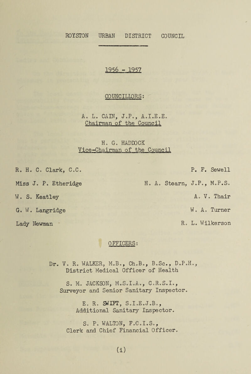 1956 - 1957 COUNCILLORS; A» L. CAIN, J.Po, A.I.EoEo Chairman of the Council H, Go HADDOCK Vice-Chairman of the Council R. H. C= Clark, C0C0 Miss Jo P0 Etheridge W. So Keatley Go W„ Langridge Lady Newman P. F. Sewell Ho Ao Stearn, J.P., M.P.S, Ao Vo Thair W„ A o Turner Ro Lo Wilkerson OFFICERS; Dr. Vo Ro WALKER, M.Bo, Ch.Bo, BoSc., DoP.Ho, District Medical Officer of Health So Mo JACKSON, M.S0I0A0, C.R.S.I., Surveyor and Senior Sanitary Inspector. Eo Ro SWIFT, SoIoEoJ.Bo, Additional Sanitary Inspector. So Po WALTON, FoCoI.So, Clerk and Chief Financial Officer., (i)
