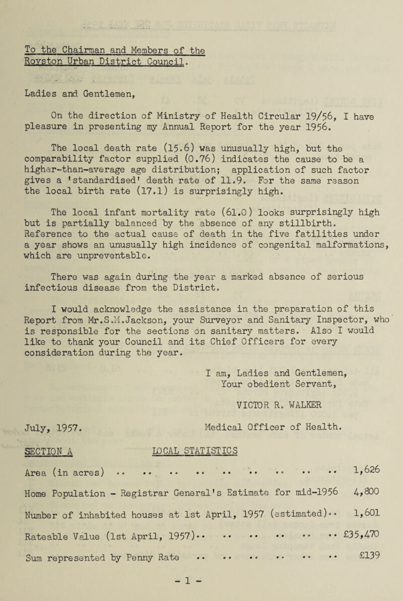To the Chairman and Members of the Rovston Urban District Council, Ladies and. Gentlemen, On the direction of Ministry of Health Circular 19/56, I have pleasure in presenting my Annual Report for the year 1956. The local death rate (15»6) was unusually high, but the comparability factor supplied (0.76) indicates the cause to be a higher-than-average age distribution; application of such factor gives a ’standardised* death rate of 11.9. For the same reason the local birth rate (17.l) is surprisingly high. The local infant mortality rate (61.0) looks surprisingly high but is partially balanced by the absence of any stillbirth. Reference to the actual cause of death in the five fatilities under a year shows an unusually high incidence of congenital malformations, which are unpreventable. There was again during the year a marked absence of serious infectious disease from the District. I would acknowledge the assistance in the preparation of this Report from Mr.S.M.Jackson, your Surveyor and Sanitary Inspector, who is responsible for the sections on sanitary matters. Also I would like to thank your Council and its Chief Officers for every consideration during the year. I am, Ladies and Gentlemen, Your obedient Servant, VICTOR R. WALKER July, 1957. Medical Officer of Health SECTION A LOCAL STATISTICS Area (in acres) «• •• .. Home Population - Registrar General's Estimate for mid-1956 Number of inhabited houses at 1st April, 1957 (estimated)»• Rateable Value (1st April, 1957). Sum represented by Penny Rate . - 1 - 1,626 4,800 1,601 £35,470 £139