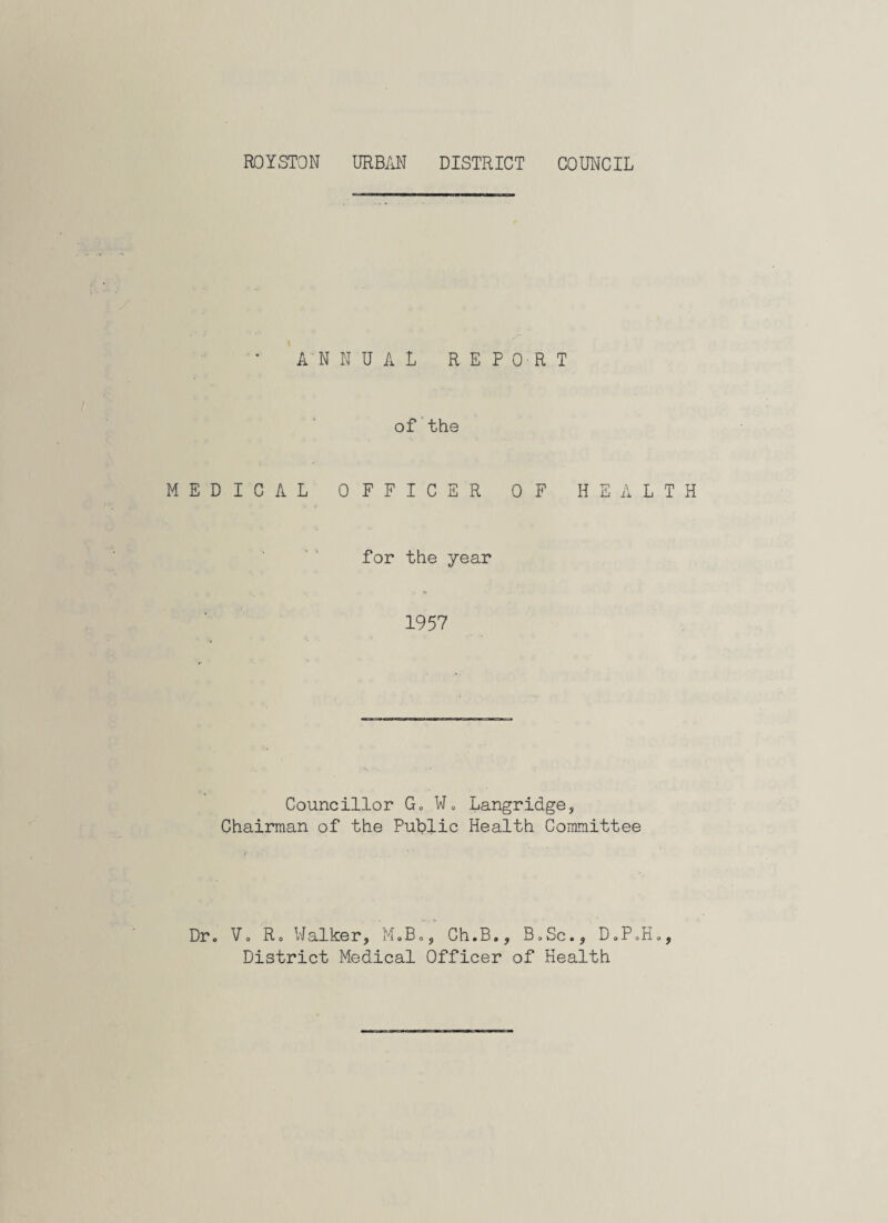ANNUAL REPORT of the MEDICAL OFFICER OF HEALTH for the year 1957 Councillor Go W0 Langridge, Chairman of the Public Health Committee Dr. . ». •> Vo R. Walker, M.B., Ch.B., B.Sc., D„PoH„, District Medical Officer of Health